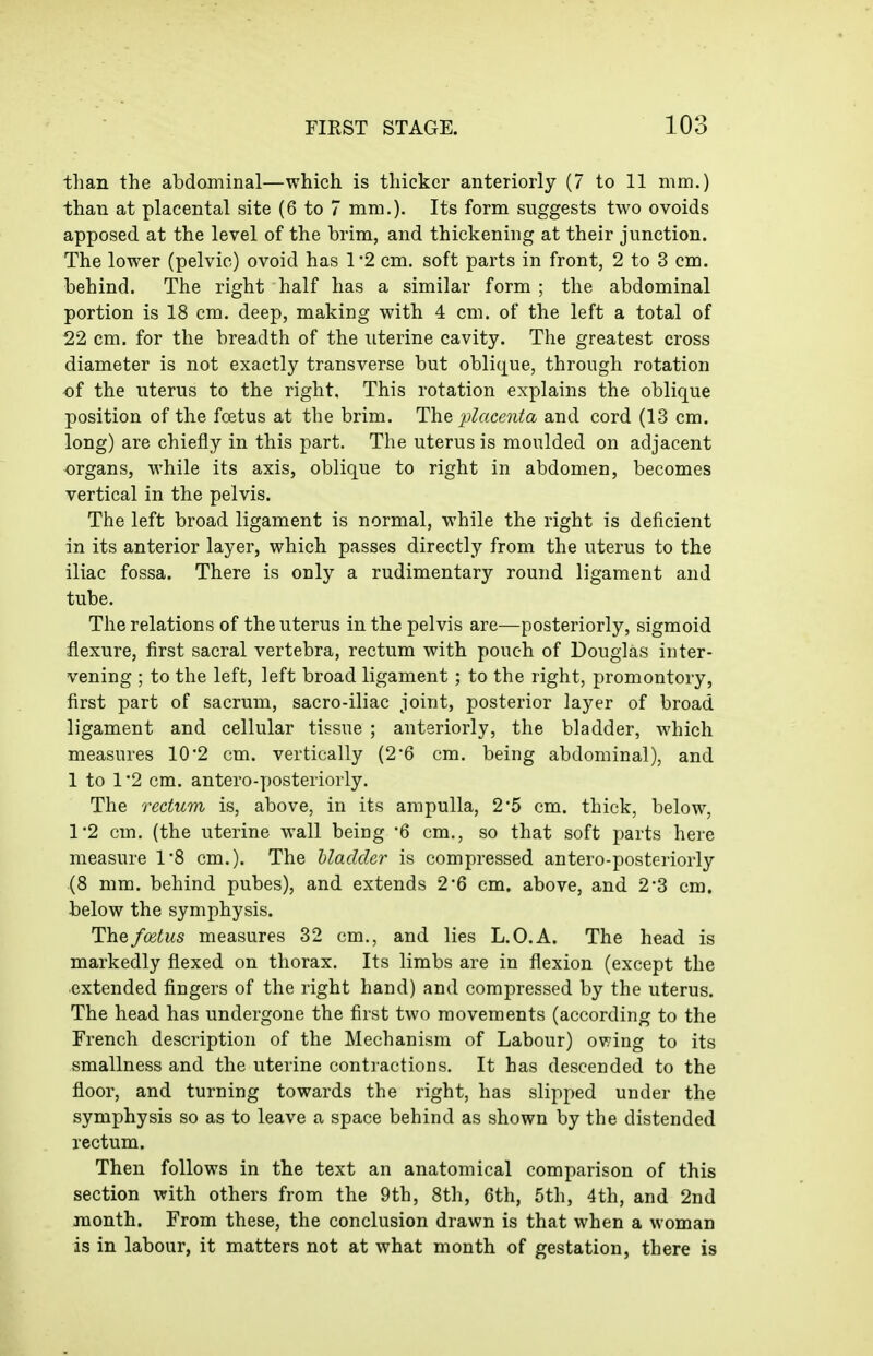 than the abdominal—which is thicker anteriorly (7 to 11 mm.) than at placental site (6 to 7 mm.). Its form suggests two ovoids apposed at the level of the brim, and thickening at their junction. The lower (pelvic) ovoid has 1*2 cm. soft parts in front, 2 to 3 cm. behind. The right half has a similar form ; the abdominal portion is 18 cm. deep, making with 4 cm. of the left a total of 22 cm. for the breadth of the uterine cavity. The greatest cross diameter is not exactly transverse but obliijue, through rotation of the uterus to the right. This rotation explains the oblique position of the fcetus at the brim. The placenta and cord (13 cm. long) are chiefly in this part. The uterus is moulded on adjacent organs, while its axis, oblique to right in abdomen, becomes vertical in the pelvis. The left broad ligament is normal, while the right is deficient in its anterior layer, which passes directly from the uterus to the iliac fossa. There is only a rudimentary round ligament and tube. The relations of the uterus in the pelvis are—posteriorly, sigmoid flexure, first sacral vertebra, rectum with pouch of Douglas inter- vening ; to the left, left broad ligament; to the right, promontory, first part of sacrum, sacro-iliac joint, posterior layer of broad ligament and cellular tissue ; anteriorly, the bladder, which measures 10*2 cm. vertically (26 cm. being abdominal), and 1 to 1*2 cm. antero-posteriorly. The rectum is, above, in its ampulla, 25 cm. thick, below, 1*2 cm. (the uterine wall being '6 cm., so that soft parts here measure 1'8 cm.). The hladder is compressed antero-posteriorly (8 mm. behind pubes), and extends 2*6 cm. above, and 2*3 cm. below the symphysis. The foetus measures 32 cm., and lies L.O.A. The head is markedly flexed on thorax. Its limbs are in flexion (except the extended fingers of the right hand) and compressed by the uterus. The head has undergone the first two movements (according to the French description of the Mechanism of Labour) owing to its smallness and the uterine contractions. It has descended to the floor, and turning towards the right, has slipped under the symphysis so as to leave a space behind as shown by the distended rectum. Then follows in the text an anatomical comparison of this section with others from the 9th, 8th, 6th, 5th, 4th, and 2nd month. From these, the conclusion drawn is that when a woman is in labour, it matters not at what month of gestation, there is