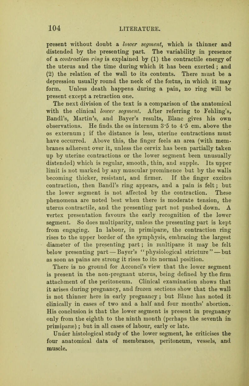 present without doubt a loioer segment, which is thinner and distended by the presenting part. The variability in presence of a coniraetion ring is explained by (1) the contractile energy of the uterus and the time during which it has been exerted ; and (2) the relation of the wall to its contents. There must be a depression usually round the neck of the foetus, in which it may form. Unless death happens during a pain, no ring will be present except a retraction one. The next division of the text is a comparison of the anatomical with the clinical loicer segment. After referring to Fehling'Sy Bandl's, Martin's, and Bayer's results, Blanc gives his own observations. He finds, the os internum 3'5 to 4'5 cm. above the OS externum; if the distance is less, uterine contractions must have occurred. Above this, the finger feels an area (with mem- branes adherent over it, unless the cervix has been partially taken up by uterine contractions or the lower segment been unusuall}^ distended) which is regular, smooth, thin, and supple. Its upper limit is not marked by any muscular prominence but by the walls becoming thicker, resistant, and firmer. If the finger excites contraction, then Bandl's ring appears, and a pain is felt; but the lower segment is not affected by the contraction. These phenomena are noted best when there is moderate tension, the uterus contractile, and the presenting part not pushed down. A vertex presentation favours the early recognition of the lower segment. So does multiparity, unless the presenting part is kept from engaging. In labour, in primiparse, the contraction ring rises to the upper border of the symphysis, embracing the largest diameter of the presenting part ; in raultiparfe it may be felt below presenting part — Bayer's physiological stricture — but as soon as pains are strong it rises to its normal position. There is no ground for Acconci's view that the lower segment is present in the non-pregnant uterus, being defined by the firm attachment of the peritoneum. Clinical examination shows that it arises during pregnancy, and frozen sections show that the wall is not thinner here in early pregnancy ; but Blanc has noted it clinically in cases of two and a half and four months' abortion. His conclusion is that the lower segment is present in pregnancy only from the eighth to the ninth month (perhaps the seventh in primiparae); but in all cases of labour, early or late. Under histological study of the lower segment, he criticises the four anatomical data of membranes, peritoneum, vessels, and muscle.