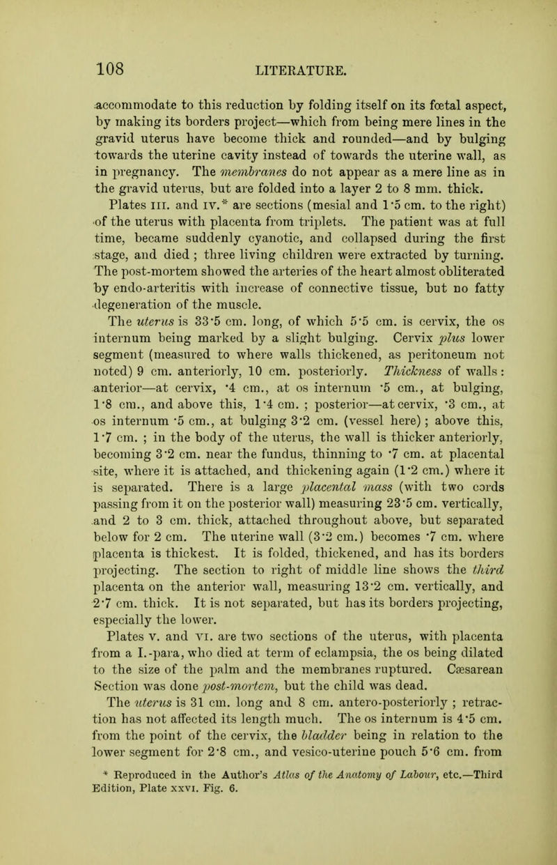 :acconimodate to this reduction by folding itself on its foetal aspect, by making its borders project—which from being mere lines in the gravid uterus have become thick and rounded—and by bulging towards the uterine cavity instead of towards the uterine wall, as in pregnancy. The membranes do not appear as a mere line as in the gravid uterus, but are folded into a layer 2 to 8 mm. thick. Plates nr. and iv.'' are sections (mesial and 1*5 cm. to the right) ■of the uterus with placenta from triplets. The patient was at full time, became suddenly cyanotic, and collapsed during the first stage, and died ; three living children were extracted by turning. The post-mortem showed the arteries of the heart almost obliterated by endo-arteritis with increase of connective tissue, but no fatty degeneration of the muscle. The uterusi's, 33*5 cm. long, of which 5*5 cm. is cervix, the os internum being marked by a slight bulging. Cervix 2^^us lower segment (measured to where walls thickened, as peritoneum not noted) 9 cm. anteriorly, 10 cm. posteriorly. Thickness of walls: anterior—at cervix, 4 cm., at os internum '5 cm., at bulging, 18 cm., and above this, l'4cm. ; posterior—at cervix, 3 cm., at OS internum 5 cm., at bulging 3*2 cm. (vessel here) ; above this, 1 '7 cm. ; in the body of the uterus, the wall is thicker anteriorly, becoming 3 2 cm. near the fundus, thinning to '7 cm. at placental site, where it is attached, and thickening again (1*2 cm.) where it is separated. There is a large 2)lacental mass (with two cords passing from it on the posterior wall) measuring 23*5 cm. vertically, and 2 to 3 cm. thick, attached throughout above, but separated below for 2 cm. The uterine wall (3'2 cm.) becomes '7 cm. where placenta is thickest. It is folded, thickened, and has its borders projecting. The section to right of middle line shows the third placenta on the anterior wall, measuring 13'2 cm. vertically, and 2*7 cm. thick. It is not separated, but has its borders projecting, especially the lower. Plates V. and vi. are two sections of the uterus, with placenta from a I.-para, who died at term of eclampsia, the os being dilated to the size of the palm and the membranes ruptured. Csesarean Section was done post-mortem, but the child was dead. The uterus is 31 cm. long and 8 cm. antero-posteriorly ; retrac- tion has not affected its length much. The os internum is 4*5 cm. from the point of the cervix, the bladder being in relation to the lower segment for 2*8 cm., and vesico-uterine pouch 5*6 cm. from * Reproduced in the Author's Atlas of the Anatomy of Labour, etc.—Tliird