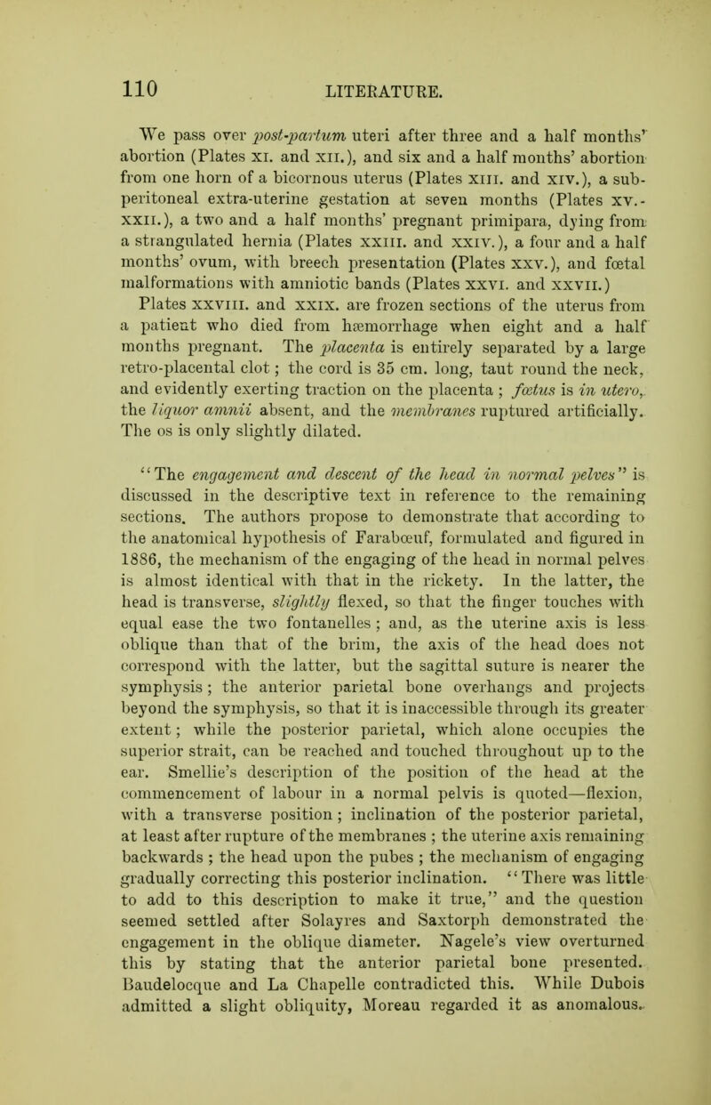 We pass over i^ost-^artum uteri after three and a half months' abortion (Plates xi. and xii.), and six and a half months' abortion from one horn of a bicornous uterus (Plates xiii. and xiv.), a sub- peritoneal extra-uterine gestation at seven months (Plates xv.- XXII.), a two and a half months' pregnant primipara, dying from a strangulated hernia (Plates xxiii. and xxiv.), a four and a half months' ovum, with breech presentation (Plates xxv.), and foetal malformations with amniotic bands (Plates xxvi. and xxvii.) Plates xxviii. and xxix. are frozen sections of the uterus from a patient who died from haemorrhage when eight and a half months pregnant. The placenta is entirely separated by a large retro-placental clot; the cord is 35 cm. long, taut round the neck, and evidently exerting traction on the placenta ; fcctus is in utero, the liquor amnii absent, and the membranes ruptured artificially. The OS is only slightly dilated. The engagement and descent of the head in normal pelves'^ is discussed in the descriptive text in reference to the remaining sections. The authors propose to demonstrate that according to the anatomical hypothesis of Faraboeuf, formulated and figured in 1886, the mechanism of the engaging of the head in normal pelves is almost identical with that in the rickety. In the latter, the head is transverse, slightly flexed, so that the finger touches with equal ease the two fontanelles ; and, as the uterine axis is less oblique than that of the brim, the axis of the head does not correspond with the latter, but the sagittal suture is nearer the symphysis; the anterior parietal bone overhangs and projects beyond the symphysis, so that it is inaccessible through its greater extent; while the posterior parietal, which alone occupies the superior strait, can be reached and touched throughout up to the ear. Smellie's description of the position of the head at the commencement of labour in a normal pelvis is quoted—flexion, with a transverse position ; inclination of the posterior parietal, at least after rupture of the membranes ; the uterine axis remaining backwards ; the head upon the pubes ; the mechanism of engaging gradually correcting this posterior inclination.  There was little to add to this description to make it true, and the question seemed settled after Solayres and Saxtorph demonstrated the engagement in the oblique diameter. Nagele's view overturned this by stating that the anterior parietal bone presented. Baudelocque and La Chapelle contradicted this. While Dubois admitted a slight obliquity, Moreau regarded it as anomalous..