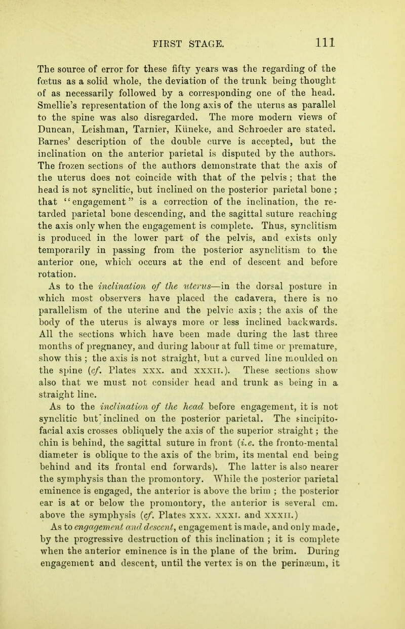 The source of error for these fifty years was the regarding of the foetus as a solid whole, the deviation of the trunk being thought of as necessarily followed by a corresponding one of the head. Smellie's representation of the long axis of the uterus as parallel to the spine was also disregarded. The more modern views of Duncan, Leishman, Tarnier, Klineke, and Schroeder are stated. Barnes' description of the double curve is accepted, but the inclination on the anterior parietal is disputed by the authors. The frozen sections of the authors demonstrate that the axis of the uterus does not coincide with that of the pelvis ; that the head is not synclitic, but inclined on the posterior parietal bone ; that engagement is a correction of the inclination, the re- tarded parietal bone descending, and the sagittal suture reaching the axis only when the engagement is complete. Thus, synclitism is produced in the lower part of the pelvis, and exists only temporarily in passing from the posterior asynclitism to the anterior one, which occurs at the end of descent and before rotation. As to the inclination of the uterus—in the dorsal posture in which most observers have placed the cadavera, there is no parallelism of the uterine and the pelvic axis ; the axis of the body of the uterus is always more or less inclined backwards. All the sections which have been made during the last three months of pregnancy, and during labour at full time or premature, show this ; the axis is not straight, but a curved line moulded on the spine [cf. Plates xxx. and xxxii.). These sections show- also that we must not consider head and trunk as being in a straight line. As to the inclination of the head before engagement, it is not synclitic but'inclined on the posterior parietal. The sincipito- facial axis crosses obliquely the axis of the superior straight; the chin is behind, the sagittal suture in front {i.e. the fronto-mental diameter is oblique to the axis of the brim, its mental end being behind and its frontal end forwards). The latter is also nearer the symphysis than the promontory. While the posterior parietal eminence is engaged, the anterior is above the brim ; the posterior ear is at or below the promontory, the anterior is several cm. above the symphysis {cf. Plates xxx. xxxi. and xxxir.) As to engagement and descent, engagement is made, and only made, by the progressive destruction of this inclination ; it is complete when the anterior eminence is in the plane of the brim. During engagement and descent, until the vertex is on the perinaium, it