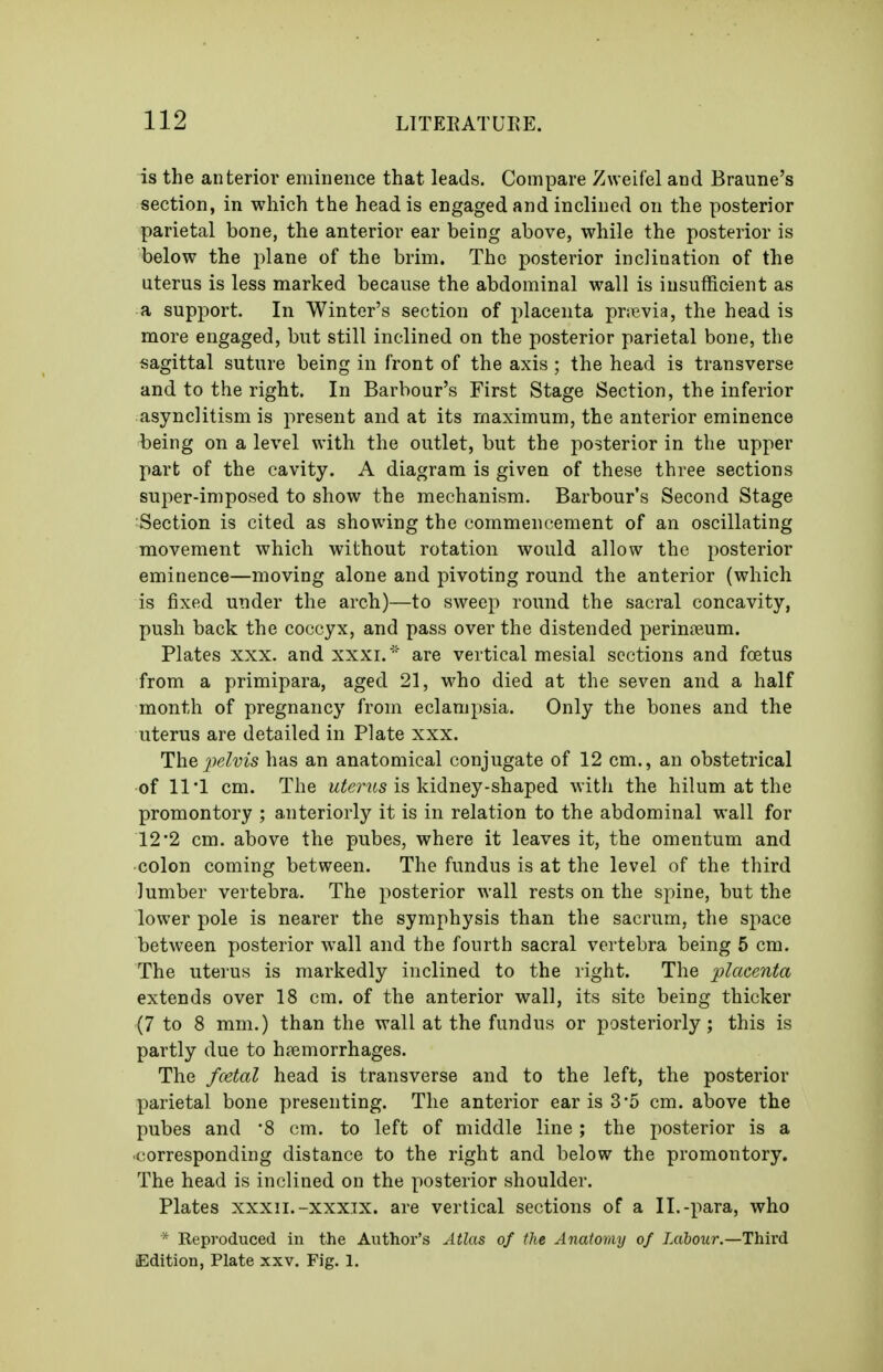 is the anterior eminence that leads. Compare Zweifel and Braune's section, in which the head is engaged and inclined on the posterior parietal bone, the anterior ear being above, while the posterior is below the plane of the brim. The posterior inclination of the uterus is less marked because the abdominal wall is insufficient as a support. In Winter's section of placenta priBvia, the head is more engaged, but still inclined on the posterior parietal bone, the sagittal suture being in front of the axis ; the head is transverse and to the right. In Barbour's First Stage Section, the inferior asynclitism is present and at its maximum, the anterior eminence being on a level with the outlet, but the posterior in the upper part of the cavity. A diagram is given of these three sections super-imposed to show the mechanism. Barbour's Second Stage Section is cited as showing the commencement of an oscillating movement which without rotation would allow the posterior eminence—moving alone and pivoting round the anterior (which is fixed under the arch)—to sweep round the sacral concavity, push back the coccyx, and pass over the distended perin?eum. Plates XXX. and xxxi.  are vertical mesial sections and foetus from a primipara, aged 21, who died at the seven and a half month of pregnancy from eclampsia. Only the bones and the uterus are detailed in Plate xxx. The pelvis has an anatomical conjugate of 12 cm., an obstetrical of 11 1 cm. The w^mts is kidney-shaped with the hilum at the promontory ; anteriorly it is in relation to the abdominal wall for 12*2 cm. above the pubes, where it leaves it, the omentum and colon coming between. The fundus is at the level of the third lumber vertebra. The posterior wall rests on the spine, but the lower pole is nearer the symphysis than the sacrum, the space between posterior wall and the fourth sacral vertebra being 5 cm. The uterus is markedly inclined to the right. The placenta extends over 18 cm. of the anterior wall, its site being thicker (7 to 8 mm.) than the wall at the fundus or posteriorly; this is partly due to hemorrhages. The fcetal head is transverse and to the left, the posterior parietal bone presenting. The anterior ear is 3-5 cm. above the pubes and '8 cm. to left of middle line; the posterior is a ■corresponding distance to the right and below the promontory. The head is inclined on the posterior shoulder. Plates xxxii.-xxxTX. are vertical sections of a II.-para, who * Reproduced in the Author's Atlas of the Anatomy of Labour.—Third