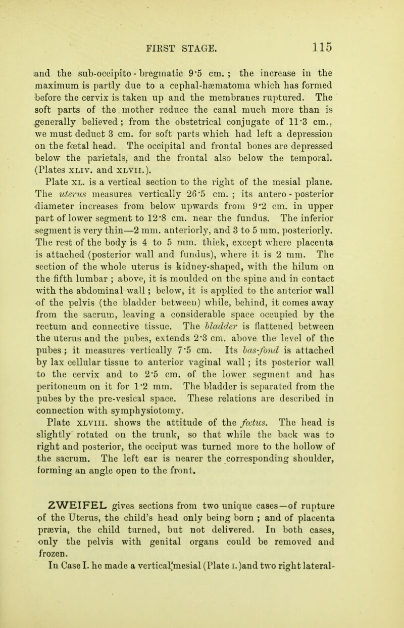 and the sub-occipito - bregmatic 9'5 cm.; the increase in the maximum is partly due to a cephal-hsematoma which has formed before the cervix is taken up and the membranes ruptured. The soft parts of the mother reduce the canal much more than is generally believed; from the obstetrical conjugate of 11'3 cm., we must deduct 3 cm. for soft parts which had left a depression on the foetal head. The occipital and frontal bones are depressed below the parietals, and the frontal also below the temporal. (Plates XLiv. and xlvii.). Plate XL. is a vertical section to the right of the mesial plane. The uterus measures vertically 26 5 cm. ; its antero - posterior diameter increases from below upwards from 9'2 cm. in upper part of lower segment to 12*8 cm. near the fundus. The inferior segment is very thin—2 mm. anteriorly, and 3 to 5 mm. posteriorly. The rest of the body is 4 to 5 mm. thick, except where placenta is attached (posterior wall and fundus), where it is 2 mm. The section of the whole uterus is kidney-shaped, with the hilum on the fifth lumbar ; above, it is moulded on the spine and in contact with the abdominal wall; below, it is applied to the anterior wall of the pelvis (the bladder between) while, behind, it comes away from the sacrum, leaving a considerable space occupied by the rectum and connective tissue. The Madder is flattened between the uterus and the pubes, extends 2'3 cm. above the level of the pubes; it measures vertically 7 5 cm. Its las-fond is attached by lax cellular tissue to anterior vaginal wall ; its posterior wall to the cervix and to 2*5 cm. of the lower segment and has peritoneum on it for 1'2 mm. The bladder is separated from the pubes by the pre-vesical space. These relations are described in connection with symphysiotomy. Plate XLViii. shows the attitude of the fcctus. The head is slightly rotated on the trunk, so that while the back was to right and posterior, the occiput was turned more to the hollow of the sacrum. The left ear is nearer the corresponding shoulder, forming an angle open to the front. ZWEIFEL gives sections from two unique cases—of rupture of the Uterus, the child's head only being born ; and of placenta prsevia, the child turned, but not delivered. In both cases, only the pelvis with genital organs could be removed and frozen. In Case I. he made a vertical'mesial (Plate i. )and two right lateral-