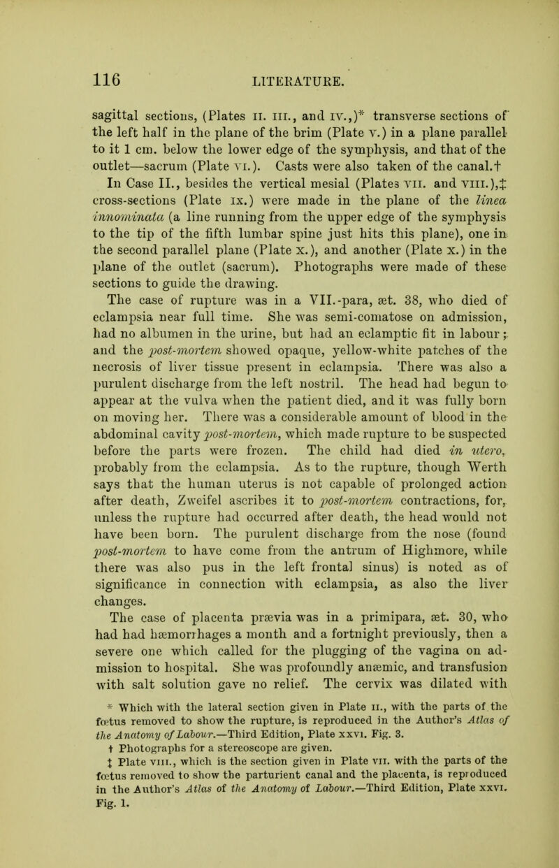 sagittal sections, (Plates ii. iii., and iv.,)* transverse sections of the left half in the plane of the brim (Plate y.) in a plane parallel to it 1 cm. below the lower edge of the symphysis, and that of the outlet—sacrum (Plate Casts were also taken of the canal.t In Case XL, besides the vertical mesial (Plates vii. and viii.),J cross-S€ctions (Plate ix.) were made in the plane of the Unea innominata (a line running from the upper edge of the symphysis to the tip of the fifth lumbar spine just hits this plane), one in the second parallel plane (Plate x.), and another (Plate x.) in the plane of the outlet (sacrum). Photographs were made of these sections to guide the drawing. The case of rupture was in a VII.-para, set. 38, who died of eclampsia near full time. She was semi-comatose on admission, had no albumen in the urine, but had an eclamptic fit in labour; and the 2^ost-morte7n showed opaque, yellow-white patches of the necrosis of liver tissue present in eclampsia. There was also a purulent discharge from the left nostril. The head had begun to appear at the vulva when the patient died, and it was fully born on moving her. There was a considerable amount of blood in the abdominal cavity 2)ost-7nortem, which made rupture to be suspected before the parts were frozen. The child had died in utero, probably from the eclampsia. As to the rupture, though Werth says that the human uterus is not capable of prolonged action after death, Zweifel ascribes it to post-mortem contractions, for, unless the rupture had occurred after death, the head would not have been born. The purulent discharge from the nose (found post-mortem to have come from the antrum of Highmore, while there was also pus in the left frontal sinus) is noted as of significance in connection with eclampsia, as also the liver changes. The case of placenta prsevia was in a primipara, aet. 30, who had had haimorrhages a month and a fortnight previously, then a severe one which called for the plugging of the vagina on ad- mission to hospital. She was profoundly anaemic, and transfusion with salt solution gave no relief. The cervix was dilated with * Which with the lateral section giveu in Plate ii., with the parts of the ftt'tus removed to show the rupture, is reproduced in the Author's Atlas of the Anatomy of Labour.—Third Edition, Plate xxvi. Fig. 3. t Photosraphs for a stereoscope are given. X Plate VIII., which is the section given in Plate vii. with the parts of the foetus removed to show the parturient canal and the platienta, is reproduced in the Author's Atlas of the Anatomy of iabowi'.—Third Edition, Plate xxvi. Fig. 1.
