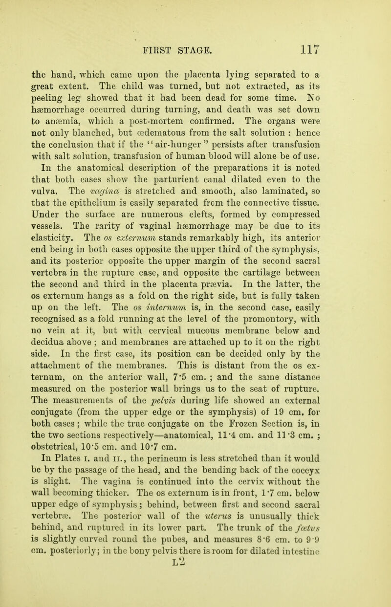 the hand, which came upon the placenta lying separated to a great extent. The child was turned, but not extracted, as its peeling leg showed that it had been dead for some time. No haemorrhage occurred during turning, and death was set down to anpemia, which a post-mortem confirmed. The organs were not only blanched, but cedematous from the salt solution : hence the conclusion that if the air-hunger persists after transfusion with salt solution, transfusion of human blood will alone be of use. In the anatomical description of the preparations it is noted that both cases show the parturient canal dilated even to the vulva. The vagina is stretched and smooth, also laminated, so that the epithelium is easily separated from the connective tissue. Under the surface are numerous clefts, formed by compressed vessels. The rarity of vaginal haemorrhage may be due to its elasticity. The os externum stands remarkably high, its anterior end being in both cases opposite the upper third of the symphysis, and its posterior opposite the upper margin of the second sacral vertebra in the rupture case, and opposite the cartilage between the second and third in the placenta prsevia. In the latter, the OS externum hangs as a fold on the right side, but is fully taken up on the left. The os internum is, in the second case, easily recognised as a fold running at the level of the promontory, with no vein at it, but with cervical mucous membrane below and decidua above ; and membranes are attached up to it on the right side. In the first case, its position can be decided only by the attachment of the membranes. This is distant from the os ex- ternum, on the anterior wall, 7'5 cm. ; and the same distance measured on the posterior wall brings us to the seat of rupture. The measurements of the pelvis during life showed an external conjugate (from the upper edge or the symphysis) of 19 cm. for both cases ; while the true conjugate on the Frozen Section is, in the two sections respectively—anatomical, 11'4 cm. and 11'3 cm. ; obstetrical, 105 cm. and 10*7 cm. In Plates i. and ii., the perineum is less stretched than it would be by the passage of the head, and the bending back of the coccyx is slight. The vagina is continued into the cervix without the wall becoming thicker. The os externum is in front, 1*7 cm. below upper edge of symphysis; behind, between first and second sacral vertebrae. The posterior wall of the uterus is unusually thick behind, and ruptured in its lower part. The trunk of the fcetvs is slightly curved round the pubes, and measures 8-6 cm. to 9'9 cm. posteriorly; in the bony pelvis there is room for dilated intestine l2