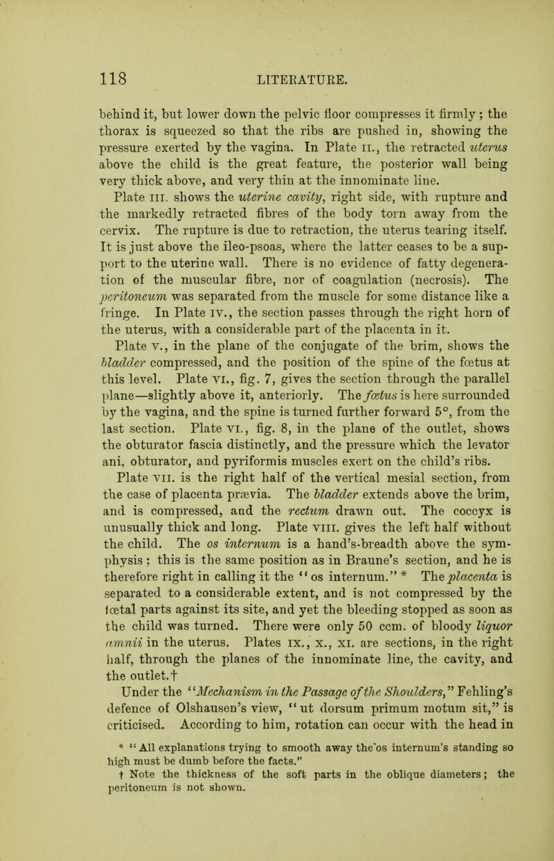 behind it, but lower down the pelvic floor compresses it firmly ; the thorax is squeezed so that the ribs are pushed in, showing the pressure exerted by the vagina. In Plate ii., the retracted uterus above the child is the great feature, the posterior wall being very thick above, and very thin at the innominate line. Plate III. shows the uterine cavity, right side, with rupture and the markedly retracted fibres of the body torn away from the cervix. The rupture is due to retraction, the uterus tearing itself. It is just above the ileo-psoas, where the latter ceases to be a sup- port to the uterine wall. There is no evidence of fatty degenera- tion of the muscular fibre, nor of coagulation (necrosis). The peritoneum was separated from the muscle for some distance like a fringe. In Plate iv., the section passes through the right horn of the uterus, with a considerable part of the placenta in it. Plate v., in the plane of the conjugate of the brim, shows the hladder compressed, and the position of the spine of the foetus at this level. Plate vi., fig. 7, gives the section through the parallel plane—slightly above it, anteriorly. The foetus is here surrounded by the vagina, and the spine is turned further forward 5°, from the last section. Plate vi., fig. 8, in the plane of the outlet, shows the obturator fascia distinctly, and the pressure which the levator ani, obturator, and pyriformis muscles exert on the child's ribs. Plate Yii. is the right half of the vertical mesial section, from the case of placenta pr.ievia. The hladder extends above the brim, and is compressed, acid the rectum drawn out. The coccyx is unusually thick and long. Plate viii. gives the left half without the child. The os internum is a hand's-breadth above the sym- physis ; this is the same position as in Braune's section, and he is therefore right in calling it the  os internum. * The placenta is separated to a considerable extent, and is not compressed by the loetal parts against its site, and yet the bleeding stopped as soon as the child was turned. There were only 50 com. of bloody liquor amnii in the uterus. Plates ix., x., xi. are sections, in the right iialf, through the planes of the innominate line, the cavity, and the outlet, t Under the ' ^Mechanism in the Passage of the Shoulders, Fehling's defence of Olshausen's view, **ut dorsum primum motum sit, is criticised. According to him, rotation can occur with the head in * All explanations trying to smooth away the'os internum's standing so high must be dumb before the facts. t Note the thickness of the soft parts in the oblique diameters; the peritoneum is not shown.