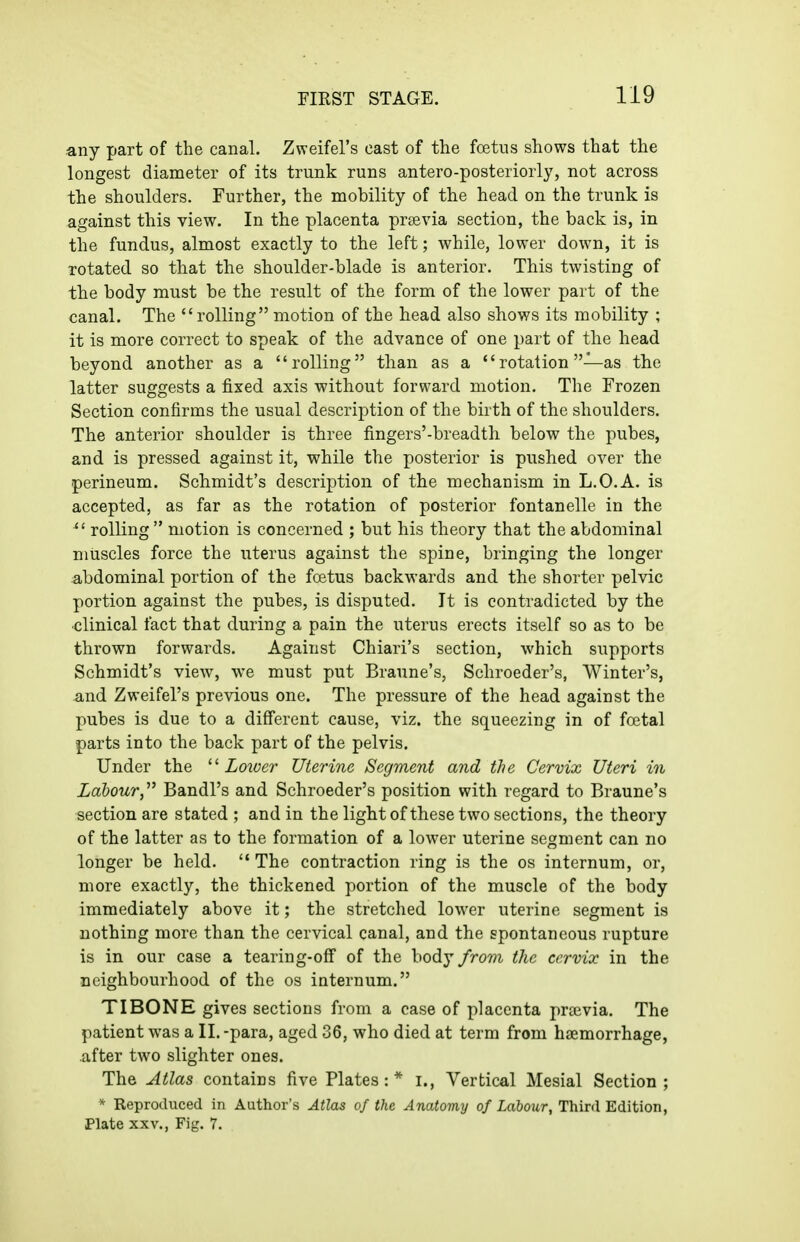 any part of the canal. Zweifel's cast of the foetus shows that the longest diameter of its trunk runs antero-posteriorly, not across the shoulders. Further, the mobility of the head on the trunk is against this view. In the placenta praevia section, the back is, in the fundus, almost exactly to the left; while, lower down, it is rotated so that the shoulder-blade is anterior. This twisting of the body must be the result of the form of the lower part of the canal. The rolling motion of the head also shows its mobility ; it is more correct to speak of the advance of one part of the head beyond another as a rolling than as a  rotation —as the latter suggests a fixed axis without forward motion. The Frozen Section confirms the usual description of the birth of the shoulders. The anterior shoulder is three fingers'-breadth below the pubes, and is pressed against it, while the posterior is pushed over the perineum. Schmidt's description of the mechanism in L.O.A. is accepted, as far as the rotation of posterior fontanelle in the ^' rolling  motion is concerned ; but his theory that the abdominal muscles force the uterus against the spine, bringing the longer abdominal portion of the foetus backwards and the shorter pelvic portion against the pubes, is disputed. It is contradicted by the ■clinical fact that during a pain the uterus erects itself so as to be thrown forwards. Against Chiari's section, which supports Schmidt's view, we must put Braune's, Schroeder's, Winter's, and Zweifel's previous one. The pressure of the head against the pubes is due to a different cause, viz. the squeezing in of foetal parts into the back part of the pelvis. Under the Lower Uterine Segment and the Cervix Uteri in Labour,''^ Bandl's and Schroeder's position with regard to Braune's section are stated ; and in the light of these two sections, the theory of the latter as to the formation of a lower uterine segment can no longer be held.  The contraction ring is the os internum, or, more exactly, the thickened portion of the muscle of the body immediately above it; the stretched lower uterine segment is nothing more than the cervical canal, and the spontaneous rupture is in our case a tearing-off of the body fror)i the cervix in the neighbourhood of the os internum. TIBONE gives sections from a case of placenta prcevia. The patient was a II. -para, aged 36, who died at term from haemorrhage, after two slighter ones. The Atlas contains five Plates:* i., Vertical Mesial Section; * Reproduced in Author's Atlas of the Anatomy of Labour, Third Edition, Plate XXV., Fig. 7.