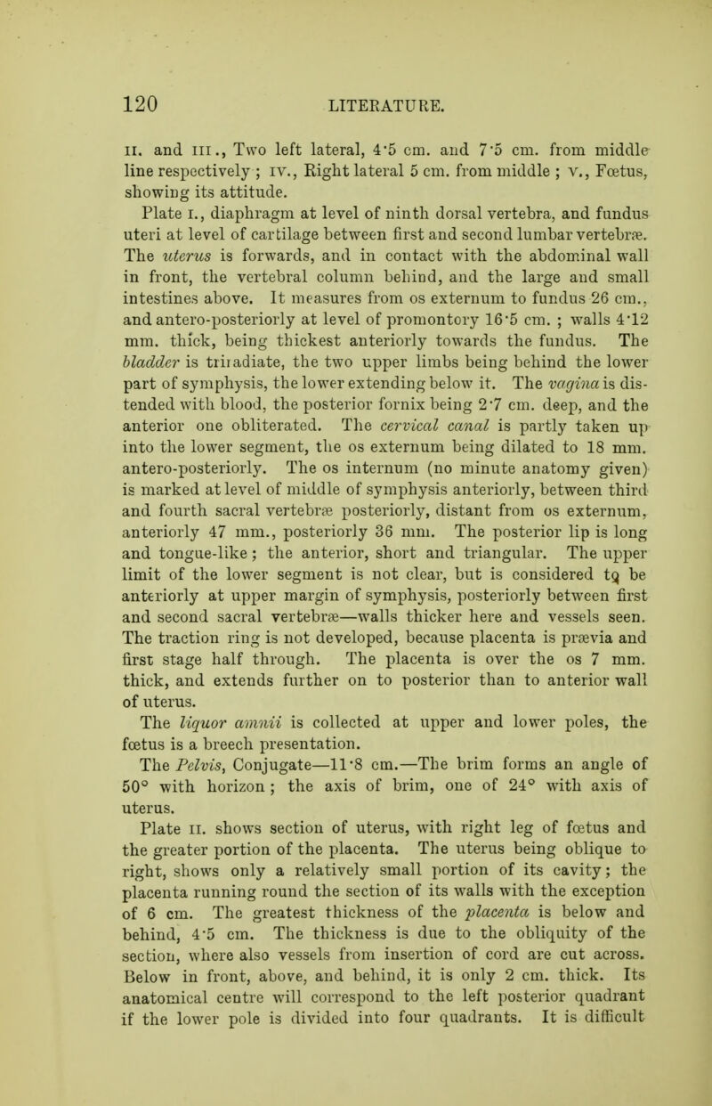 II. and III., Two left lateral, 45 cm. and 7*5 cm, from middle line respectively ; iv., Right lateral 5 cm. from middle ; v., Foetus, showing its attitude. Plate I., diaphragm at level of ninth dorsal vertebra, and fundus uteri at level of cartilage between first and second lumbar vertebrpe. The uterus is forwards, and in contact with the abdominal wall in front, the vertebral column behiod, and the large and small intestines above. It measures from os externum to fundus 26 cm., and antero-posteriorly at level of promontory 16'5 cm. ; walls 4'12 mm. thick, being thickest anteriorly towards the fundus. The bladder is triradiate, the two upper limbs being behind the lower part of symphysis, the lower extending below it. The vagina is dis- tended with blood, the posterior fornix being 27 cm. deep, and the anterior one obliterated. The cervical canal is partly taken up into the lower segment, the os externum being dilated to 18 mm. antero-posteriorly. The os internum (no minute anatomy given) is marked at level of middle of symphysis anteriorly, between third and fourth sacral vertebrpe posteriorly, distant from os externum, anteriorly 47 mm., posteriorly 36 mm. The posterior lip is long and tongue-like; the anterior, short and triangular. The upper limit of the lower segment is not clear, but is considered t^ be anteriorly at upper margin of symphysis, posteriorly between first and second sacral vertebrte—walls thicker here and vessels seen. The traction ring is not developed, because placenta is praevia and first stage half through. The placenta is over the os 7 mm. thick, and extends further on to posterior than to anterior wall of uterus. The liquor amnii is collected at upper and lower poles, the foetus is a breech presentation. The Pelvis, Conjugate—11*8 cm.—The brim forms an angle of 50° with horizon ; the axis of brim, one of 24° with axis of uterus. Plate II. shows section of uterus, with right leg of foetus and the greater portion of the placenta. The uterus being oblique to right, shows only a relatively small portion of its cavity; the placenta running round the section of its walls with the exception of 6 cm. The greatest thickness of the placenta is below and behind, 4*5 cm. The thickness is due to the obliquity of the section, where also vessels from insertion of cord are cut across. Below in front, above, and behind, it is only 2 cm. thick. Its anatomical centre will correspond to the left posterior quadrant if the lower pole is divided into four quadrants. It is difficult