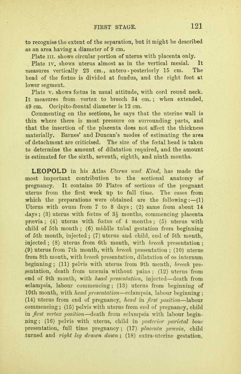 to recognise the extent of the separation, but it might be described as an area having a diameter of 9 cm. Plate III. shows circular portion of uterus with placenta only. Plate IV. shows uterus almost as in the vertical mesial. It measures vertically 23 cm., antero - posteriorly 15 cm. The head of the fcetus is divided at fundus, and the right foot at lower segment. Plate V. shows foetus in usual attitude, with cord round neck. It measures from vertex to breech 34 cm. ; when extended, 49 cm. Occipito-frontal diameter is 12 cm. Commenting on the sections, he says that the uterine wall is thin where there is most pressure on surrounding parts, and that the insertion of the placenta does not affect the thickness materially. Barnes' and Duncan's modes of estimating the area of detachment are criticised. The size of the foetal head is taken to determine the amount of dilatation required, and the amount is estimated for the sixth, seventh, eighth, and ninth months. LEOPOLD in his Atlas Uterus unci Kind, has made the most important contribution to the sectional anatomy of pregnancy. It contains 30 Plates of sections of the pregnant uterus from the first week up to full time. The cases from which the preparations were obtained are the following:—(1) Uterus with ovum from 7 to 8 days ; (2) same from about 14 •days ; (3) uterus with foetus of 3^ months, commencing placenta prpevia; (4) uterus with fcetus of 4 months ; (5) uterus with child of 5th month ; (6) middle tubal gestation from beginning of 5th month, injected; (7) uterus and child, end of 5th month, injected ; (8) uterus from 6th month, with hreech presentation ; (9) uterus from 7th month, with hreech presentation ; (10) uterus from 8th month, with hreech presentation, dilatation of os internum beginning; (11) pelvis with uterus from 9th month, hreech pre- sentation, death from uriemia without pains ; (12) uterus from end of 9th month, with head j^resentatiou, injected—death from eclampsia, labour commencing; (13) uterus from beginning of 10th month, with head presentation—eclampsia, labour beginning ; (14) uterus from end of pregnancy, head in first j^osition—labour commencing; (15) pelvis with uterus from end of pregnancy, child in fi7'st vertex 2)osition—death from eclampsia with labour begin- ning ; (16) pelvis with uterus, child in jmterior parietal hone presentation, full time pregnancy; (17) ?;/ac(??i/a jmcvia, child turned and 7'ight leg drawn down', (18) extra-uterine gestation.