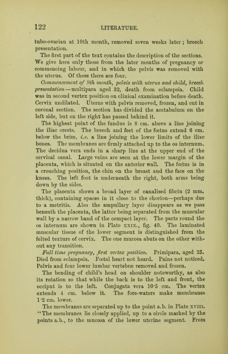 tubo-ovarian at 10th month, removed seven weeks later ; breech presentation. The first part of the text contains the description of the sections. We give here only those from the later months of pregnancy or commencing labour, and in which the pelvis was removed with the uterus. Of these there are four. Commencement of 9th month, pelvis with uterus and child, hreech presentation—multipara aged 32, death from eclampsia. Child was in second vertex position on clinical examination before death. Cervix undilated. Uterus with pelvis removed, frozen, and cut in coronal section. The section has divided the acetabulum on the left side, but on the right has passed behind it. The highest point of the fundus is 8 cm. above a line joining the iliac crests. The breech and feet of the fcetus extend 6 cm. below the brim, i.e. a line joining the lower limits of the iliac bones. The membranes are firmly attached up to the os internum. The decidua vera ends in a sharp line at the upper end of the cervical canal. Large veins are seen at the lower margin of the placenta, which is situated on the anterior wall. The foetus is in a crouching position, the chin on the breast and the face on the knees. The left foot is underneath the right, both arms being down by the sides. The placenta shows a broad layer of canalised fibrin (2 mm. thick), containing spaces in it close to the chorion—perhaps due to a metritis. Also the ampullary layer disappears as we pass beneath the placenta, the latter being separated from the muscular wall by a narrow band of the compact layer. The parts round the OS internum are shown in Plate xxix., fig. 40. The laminated muscular tissue of the lower segment is distinguished from the felted texture of cervix. The one mucosa abuts on the other with- out any transition. Full time x>regnancy, first vertex position. Primipara, aged 25. Died from eclampsia. Foetal heart not heard. Pains not noticed. Pelvis and four lower lumbar vertebrae removed and frozen. The bending of child's head on shoulder noteworthy, as also its rotation so that while the back is to the left and front, the occiput is to the left. Conjugata vera 105 cm. The vertex extends 4 cm. below it. The fore-waters make membranes 1'2 cm. lower. The menabranes are separated up to the point a.b. in Plate xviii. The membranes lie closely applied, up to a circle marked by the points a.b., to the mucosa of the lower uterine segment. From