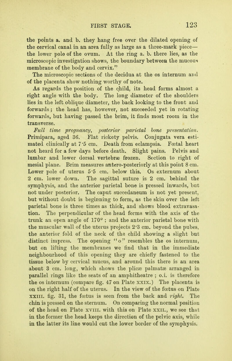 the points a. and b. they hang free over the dilated opening of the cervical canal in an area fully as large as a three-mark piece— the lower pole of the ovum. At the ring a. b. there lies, as the microscopic investigation shows, the boundary between the mucous membrane of the body and cervix. The microscopic sections of the decidua at the os internum and of the placenta show nothing worthy of note. As regards the position of the child, its head forms almost a right angle with the body. The long diameter of the shoulders lies in the left oblique diameter, the back looking to the front and forwards; the head has, however, not succeeded yet in rotating forwards, but having passed the brim, it finds most room in the transverse. Full time pregnancy, posterior parietal lone presentation. Primipara, aged 36. Flat rickety pelvis. Conjugata vera esti- mated clinically at 7 5 cm. Death from eclampsia. Foetal heart not heard for a few days before death. Slight pains. Pelvis and lumbar and lower dorsal vertebrae frozen. Section to right of mesial plane. Brim measures antero-posteriorly at this point 8 cm. Lower pole of uterus 5*5 cm. below this. Os externum about 2 cm. lower down. The sagittal suture is 2 cm. behind the symphysis, and the anterior parietal bone is pressed inwards, but not under posterior. The caput succedaneum is not yet present, but without doubt is beginning to form, as the skin over the left parietal bone is three times as thick, and shows blood extravasa- tion. The perpendicular of the head forms with the axis of the trunk an open angle of 170° ; and the anterior parietal bone with the muscular wall of the uterus projects 2'3 cm. beyond the pubes, the anterior fold of the neck of the child showing a slight but distinct impress. The opening o resembles the os internum, but on lifting the membranes we find that in the immediate neighbourhood of this opening they are chiefiy fastened to the tissue below by cervical mucus, and around this there is an area about 3 cm. long, which shows the plicae palmatse arranged in parallel rings like the seats of an amphitheatre ; o.i. is therefore the OS internum (compare fig. 47 on Plate xxix.) The placenta is on the right half of the uterus. In the view of the foetus on Plate XXIII. fig. 31, the foetus is seen from the back and right. The chin is pressed on the sternum. On comparing the normal position of the head on Plate xviii. with this on Plate xxii., we see that in the former the head keeps the direction of the pelvic axis, while in the latter its line would cut the lower border of the symphysis.