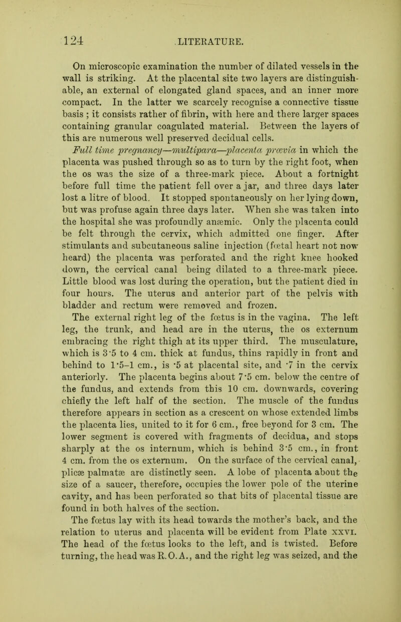 On microscopic examination the number of dilated vessels in the wall is striking. At the placental site two layers are distinguish- able, an external of elongated gland spaces, and an inner more compact. In the latter we scarcely recognise a connective tissue basis ; it consists rather of fibrin, with here and there larger spaces containing granular coagulated material. Between the layers of this are numerous well preserved decidual cells. Full time 'pregnancy—multipara—iilacenta. prccvia in which the placenta was pushed through so as to turn by the right foot, when the OS was the size of a three-mark piece. About a fortnight before full time the patient fell over a jar, and three days later lost a litre of blood. It stopped spontaneously on her lying down, but was profuse again three days later. When she was taken into the hospital she was profoundly anpemic. Only the placenta could be felt through the cervix, which admitted one finger. After stimulants and subcutaneous saline injection (f(fital heart not now heard) the placenta was perforated and the right knee hooked down, the cervical canal being dilated to a three-mark piece. Little blood was lost during the operation, but the patient died in four hours. The uterus and anterior part of the pelvis with bladder and rectum were removed and frozen. The external right leg of the foetus is in the vagina. The left leg, the trunk, and head are in the uterus, the os externum embracing the right thigh at its upper third. The musculature, which is 3'5 to 4 cm. thick at fundus, thins rapidly in front and behind to l'5-l cm., is '5 at placental site, and 7 in the cervix anteriorly. The placenta begins about 7 '5 cm. below the centre of the fundus, and extends from this 10 cm. downwards, covering chiefly the left half of the section. The muscle of the fundus therefore appears in section as a crescent on whose extended limbs the placenta lies, united to it for 6 cm., free beyond for 3 cm. The lower segment is covered with fragments of decidua, and stops sharply at the os internum, which is behind 3*5 cm., in front 4 cm. from the os externum. On the surface of the cervical canal, plicae palmatse are distinctly seen. A lobe of placenta about the size of a saucer, therefore, occupies the lower pole of the uterine cavity, and has been perforated so that bits of placental tissue are found in both halves of the section. The fcetus lay with its head towards the mother's back, and the relation to uterus and placenta will be evident from Plate xxvi. The head of the foetus looks to the left, and is twisted. Before turning, the head was R.O. A., and the right leg was seized, and the