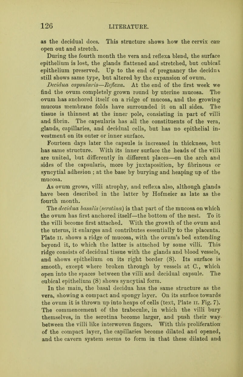 as the decidual does. This structure shows how the cervix can- open out and stretch. During the fourth month the vera and reflexa blend, the surface epithelium is lost, the glands flattened and stretched, but cubical epithelium preserved. Up to the end of pregnancy the decidua still shows same type, but altered by the expansion of ovum. Deciclua capsularis—Reflexa. At the end of the first week we find the ovum completely grown round by uterine mucosa. The ovum has anchored itself on a ridge of mucosa, and the growing mucous m.embrane folds have surrounded it on all sides. The tissue is thinnest at the inner pole, consisting in part of villi and fibrin. The capsularis has all the constituents of the vera, glands, capillaries, and decidual cells, but has no epithelial in- vestment on its outer or inner surface. Fourteen days later the capsule is increased in thickness, but has same structure. With its inner surface the heads of the villi are united, but differently in different places—on the arch and sides of the capsularis, more by juxtaposition, by fibrinous or syncytial adhesion ; at the base by burying and heaping up of the mucosa. As ovum grows, villi atrophy, and reflexa also, although glands have been described in the latter by Hofmeier as late as the fourth month. The deciclua hasalis {serotina) is that part of the mucosa on which the ovum has first anchored itself—the bottom of the nest. To it the villi become first attached. With the growth of the ovum and the uterus, it enlarges and contributes essentially to the placenta. Plate II. shows a ridge of mucosa, with the ovum's bed extending beyond it, to which the latter is attached by some villi. This ridge consists of decidual tissue with the glands and blood vessels, and shows epithelium on its right border (S). Its surface is smooth, except where broken through by vessels at C, which open into the spaces between the villi and decidual capsule. The cubical epithelium (S) shows syncytial form. In the main, the basal decidua has the same structure as the vera, showing a compact and spongy layer. On its surface towards the ovum it is thrown up into heaps of cells (text, Plate ii. Fig. 7). The commencement of the trabecule, in which the villi bury themselves, in the serotina become larger, and push their way between the villi like interwoven fingers. With this proliferation of the compact layer, the capillaries become dilated and opened, and the cavern system seems to form in that these dilated and