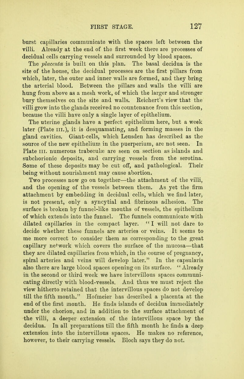 burst capillaries communicate with the spaces left between the villi. Already at the end of the first week there are processes of decidual cells carrying vessels and surrounded by blood spaces. The placenta is built on this plan. The basal decidua is the site of the house, the decidual processes are the first pillars from which, later, the outer and inner walls are formed, and they bring the arterial blood. Between the pillars and walls the villi are hung from above as a mesh work, of which the larger and stronger bury themselves on the site and walls. Reichert's view that the villi grow into the glands received no countenance from this section, because the villi have only a single layer of epithelium. The uterine glands have a perfect epithelium here, but a week later (Plate iii.), it is desquamating, and forming masses in the gland cavities. Giant-cells, which Leusden has described as the source of the new epithelium, in the puerperium, are not seen. In Plate III. numerous trabeculse are seen on section as islands and subchorionic deposits, and carrying vessels from the serotina. Some of these deposits may be cut off, and pathological. Their being without nourishment may cause abortion. Two processes now go on together—the attachment of the villi, and the opening of the vessels between them. As yet the firm attachment by embedding in decidual cells, which we find later, is not present, only a syncytial and fibrinous adhesion. The surface is broken by funnel-like mouths of vessels, the epithelium of which extends into the funnel. The funnels communicate with dilated capillaries in the compact layer.  I will not dare to decide whether these funnels are arteries or veins. It seems to me more correct to consider them as corresponding to the great capillary ne^^work which covers the surface of the mucosa—that they are dilated capillaries from which, in the course of pregnancy, spiral arteries and veins will develop later. In the capsularis also there are large blood spaces opening on its surface.  Already in the second or third w^eek we have intervillous spaces communi- cating directly with blood-vessels. And thus we must reject the view hitherto retained that the intervillous spaces do not develop till the fifth month. Hofmeier has described a placenta at the end of the first month. He finds islands of decidua immediately under the chorion, and in addition to the surface attachment of the villi, a deeper extension of the intervillous space by the decidua. In all preparations till the fifth month he finds a deep extension into the intervillous spaces. He makes no reference, however, to their carrying vessels. Bloch says they do not.