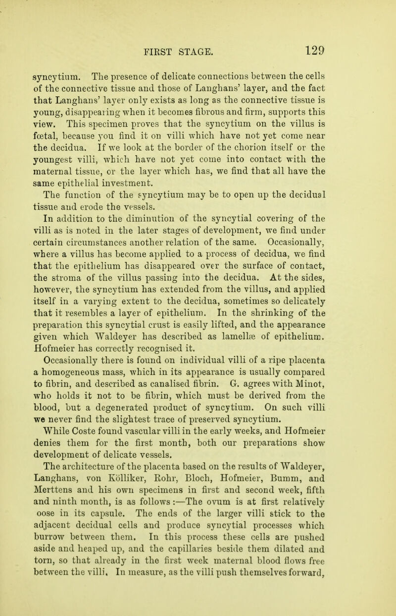 syncytium. The presence of delicate connections between the cells of the connective tissue and those of Langhans' layer, and the fact that Langhans' layer only exists as long as the connective tissue is young, disappearing when it becomes fibrous and firm, supports this view. This specimen proves that the syncytium on the villus is foetal, because you find it on villi which have not yet come near the decidua. If we look at the border of the chorion itself or the youngest villi, which have not yet come into contact with the maternal tissue, or the layer which has, we find that all have the same epithelial investment. The function of the syncytium may be to open up the decidual tissue and erode the vessels. In addition to the diminution of the syncytial covering of the villi as is noted in the later stages of development, we find under certain circumstances another relation of the same. Occasionally, where a villus has become applied to a process of decidua, we find that the epithelium has disappeared over the surface of contact, the stroma of the villus passing into the decidua. At the sides, however, the syncytium has extended from the villus, and applied itself in a varying extent to the decidua, sometimes so delicately that it resembles a layer of epithelium. In the shrinking of the preparation this syncytial crust is easily lifted, and the appearance given which Waldeyer has described as lamelliB of epithelium. Hofmeier has correctly recognised it. Occasionally there is found on individual villi of a ripe placenta a homogeneous mass, which in its appearance is usually compared to fibrin, and described as canalised fibrin. G. agrees with Minot, who holds it not to be fibrin, which must be derived from the blood, but a degenerated product of syncytium. On such villi we never find the slightest trace of preserved syncytium. While Coste found vascular villi in the early weeks, and Hofmeier denies them for the first month, both our preparations show- development of delicate vessels. The architecture of the placenta based on the results of Waldeyer, Langhans, von Kolliker, Rohr, Bloch, Hofmeier, Bumm, and Merttens and his own specimens in first and second week, fifth and ninth month, is as follows:—The ovum is at first relatively oose in its capsule. The ends of the larger villi stick to the adjacent decidual cells and produce syncytial processes which burrow between them. In this process these cells are pushed aside and heaped up, and the capillaries beside them dilated and torn, so that already in the first week maternal blood flows free between the villi, In measure, as the villi push themselves forward,