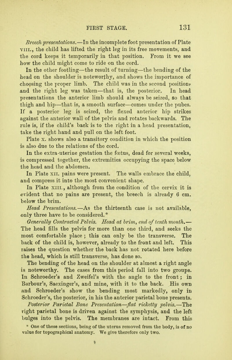 Breech presentations.—In the incomplete foot presentation of Plate VIII., the child has lifted the right leg in its free movements, and the cord keeps it temporarily in that position. From it we see how the child might come to ride on the cord. In the other footling—the result of turning—the bending of the head on the shoulder is noteworthy, and shows the importance of choQsing the proper limb. The child was in the second position* and the right leg was taken—that is, the posterior. In head presentations the anterior limb should always be seized, so that thigh and hip—that is, a smooth surface—comes under the pubes. If a posterior leg is seized, the flexed anterior hip strikes against the anterior wall of the pelvis and rotates backwards. The rule is, if the child's back is to the right in a head presentation, take the right hand and pull on the left foot. Plate X. shows also a transitory condition in which the position is also due to the relations of the cord. In the extra-uterine gestation the foetus, dead for several weeks, is compressed together, the extremities occupying the space below the head and the abdomen. In Plate xii. pains were present. The walls embrace the child, and compress it into the most convenient shape. In Plate xiii., although from the condition of the cervix it is -evident that no pains are present, the breech is already 6 cm. below the brim. Head Presentations.—As the thirteenth case is not available, only three have to be considered.* Generally Contracted Pelvis. Head at brim, end of tenth vioiith.— The head fills the pelvis for more than one third, and seeks the most comfortable place ; this can only be the transverse. The back of the child is, however, already to the front and left. This raises the question whether the back has not rotated here before the head, which is still transverse, has done so. The bending of the head on the shoulder at almost a right angle is noteworthy. The cases from this period fall into two groups. In Schroeder's and Zweifel's with the angle to the front; in Barbour's, Saexinger's, and mine, with it to the back. His own and Schroeder's show the bending most markedly, only in Schroeder's, the posterior, in his the anterior parietal bone presents. Posterior Parietal Pone Presentation—flat ricketty pelvis.—The right parietal bone is driven against the symphysis, and the left bulges into the pelvis. The membranes are intact. From this * One of these sections, being of the uterus removed from the body, is of no value for topographical anatomy. We give therefore only two.