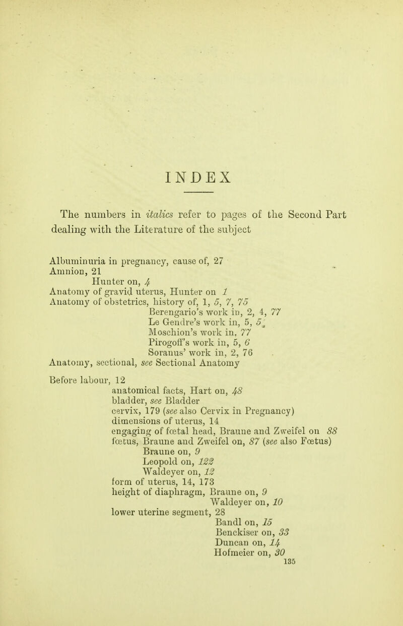 The numbers in italics refer to pages of the Second Part dealing with the Literature of the subject Albuminuria in pregnancy, cause of, 27 Amnion, 21 Hunter on, 4 Anatomy of gravid uterus. Hunter on 1 Anatomy of obstetrics, history of, 1, 5, 7, 75 Berengario's work in, 2, 4, 77 Le Gench'e's work in, 5, 5^ Moschion's work in, 77 Pirogoff's work in, 5, 6 Soranus' work in, 2, 76 Anatomy, sectional, see Sectional Anatomy Before labour, 12 anatomical facts, Hart on, 4<5 bladder, see Bladder cervix, 179 (see also Cervix in Pregnancy) dimensions of uterus, 14 engaging of foetal head, Braune and Zweifel on 88 icetus, Braune and Zweifel on, 87 {see also Foetus) Braune on, 9 Leopold on, 122 Waldeyer on, 12 form of uterus, 14, 173 height of diaphragm, Braune on, 9 Waldeyer on, 10 lower uterine segment, 28 Bandl on, 15 Benckiser on, 33 Duncan on, 1^ H of racier on, 30