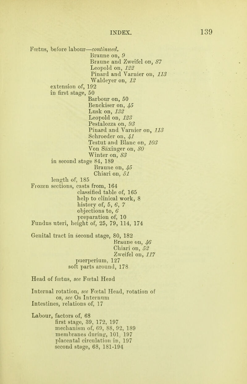 Fcetus, before labour—continued. Branne on, 9 Braime and Zweifel on, 87 Leopold on, 122 Pinard and Varnier on, 113 Waldeyer on, 12 extension of, 192 50 Barbour on, 50 Benckiser on, 45 Lusk on, 132 Leopold on, 123 Pestalozza on, 93 Pinard and Yarnier on, 113 Schroeder on, 4-1 Testut and Blanc on, 103 Von Saxinger on, 80 Winter on, 83 in second stage 84, 189 Brauue on, J/.5 Chiari on, 51 length of, 185 Frozen sections, casts from, 164 classified table of, 165 help to clinical work, 8 history of, 5, 6, 7 objections to, 6 preparation of, 10 Fundus uteri, height of, 25, 79, 114, 174 Genital tract in second stage, 80, 182 Braune on, Chiari on, 52 Zweifel on, 117 puerperium, 127 soft parts around, 178 Head of foetus, see Foetal Head Internal rotation, see Foetal Head, rotation of OS, see Os Internum Intestines, relations of, 17 Labour, factors of, 68 first stage, 39, 172, 197 mechanism of, 69, 88, 92, 189 membranes durintf, 101^ 197 placental circulation in, 197