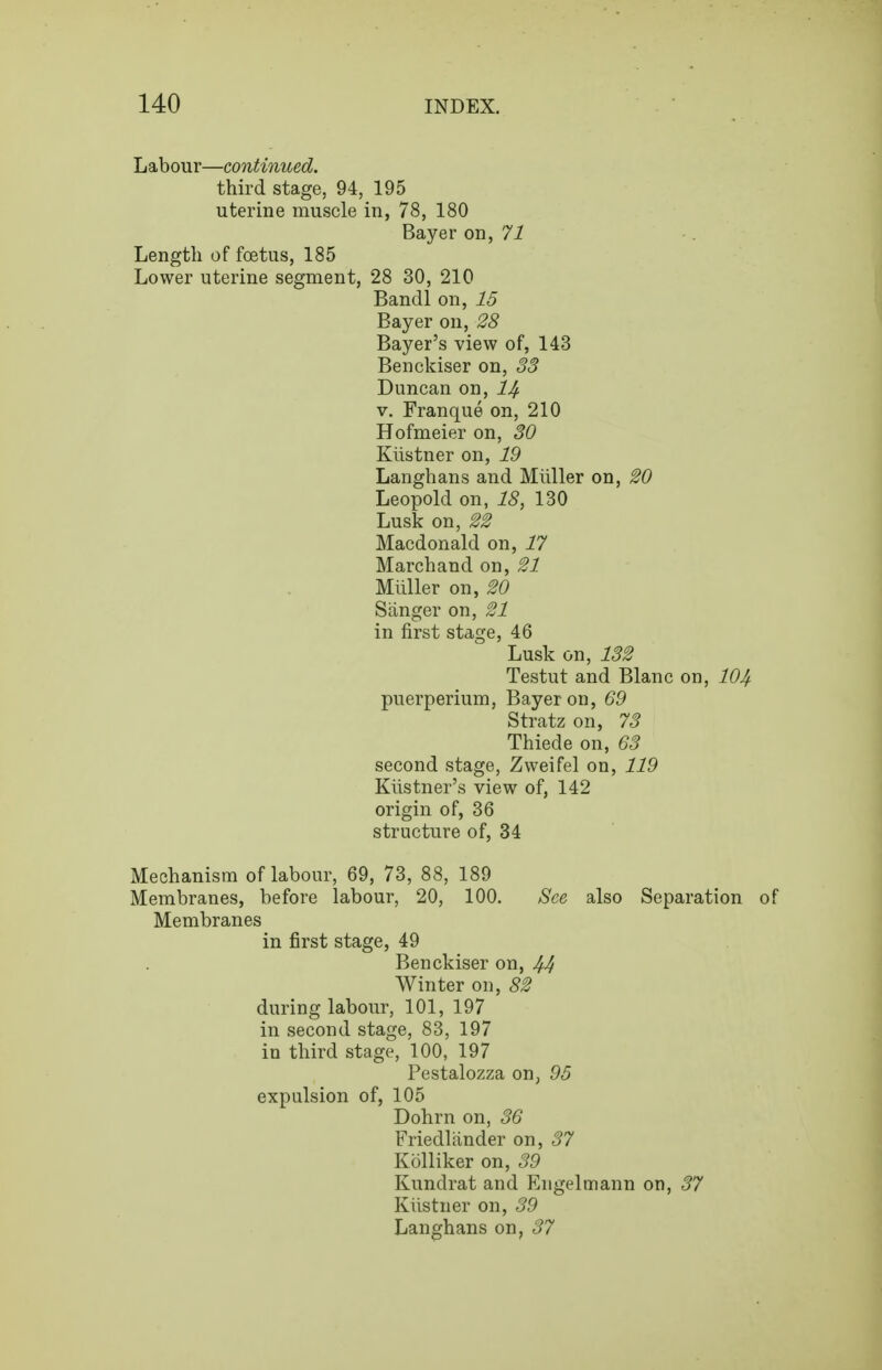 Labour—continued. third stage, 94, 195 uterine muscle in, 78, 180 Bayer on, 71 Length of foetus, 185 Lower uterine segment, 28 30, 210 Bandl on, 15 Bayer on, 28 Bayer's view of, 143 Benckiser on, 33 Duncan on, l^ V. Franque on, 210 Hofmeier on, 30 Klistner on, 19 Langhans and Miiller on, 20 Leopold on, 18, 130 Lusk on, 22 Macdonald on, 17 Marchand on, 21 Miiller on, 20 Sanger on, 21 in first stage, 46 Lusk on, 132 Testut and Blanc on, 104 puerperium, Bayer on, 69 Stratz on, 73 Thiede on, 63 second stage, Zweifel on, 119 Klistner's view of, 142 origin of, 36 structure of, 34 Mechanism of labour, 69, 73, 88, 189 Membranes, before labour, 20, 100. See also Separation of Membranes in first stage, 49 Benckiser on, 44 Winter on, 82 during labour, 101, 197 in second stage, 83, 197 in third stage, 100, 197 Pestalozza on, 95 expulsion of, 105 Dohrn on, 36 Friedlander on, 37 Kolliker on, 39 Kundrat and Engelmann on, 37 Kiistner on, 39 Langhans on, 37