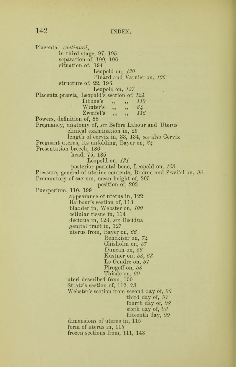 Fl^centfi—continued, in third stage, 97, 195 separation of, 100, 106 situation of, 194 Leopold on, 130 Pinard and Varnier on, 106 structure of, 22, 196 Leopold on, 127 Placenta prsevia, Leopold's section of, 124 Powers, definition of, 88 Pregnancy, anatomy of, see Before Labour and Uterus clinical examination in, 25 length of cervix in, 33, 134, see also Cervix Pregnant uterus, its unfolding, Bayer on, 24 Presentation breech, 186 head, 75, 185 Leopold on, 131 posterior parietal bone, Leopold on, 1^3 Pressure, general of uterine contents, Braune and Zvveifel on, 00 Promontory of sacrum, mean height of, 205 position of, 203 Puerperium, 110, 199 appearance of uterus in, 122 Barbour's section of, 113 bladder in, Webster on, 100 cellular tissue in, 114 decidua in, 123, see Decidua genital tract in, 127 uterus from, Bayer on, 66 Benckiser on, 74 Chisholm on, 57 Duncan on, 56 Kiistner on, 58, 63 Le Gendre on, 57 PirogofFon, 58 Thiede on, 60 uteri described from, 150 Stratz's section of, 112, 73 Webster's section from second day of, 96 Tibone's Winter's Zweifel's > 5 119 84 116 third day of, 97 fourth day of, 98 sixth day of, 98 fifteenth day, 99 dimensions of uterus in, 115 form of uterus in, 115 frozen sections from, 111, 148