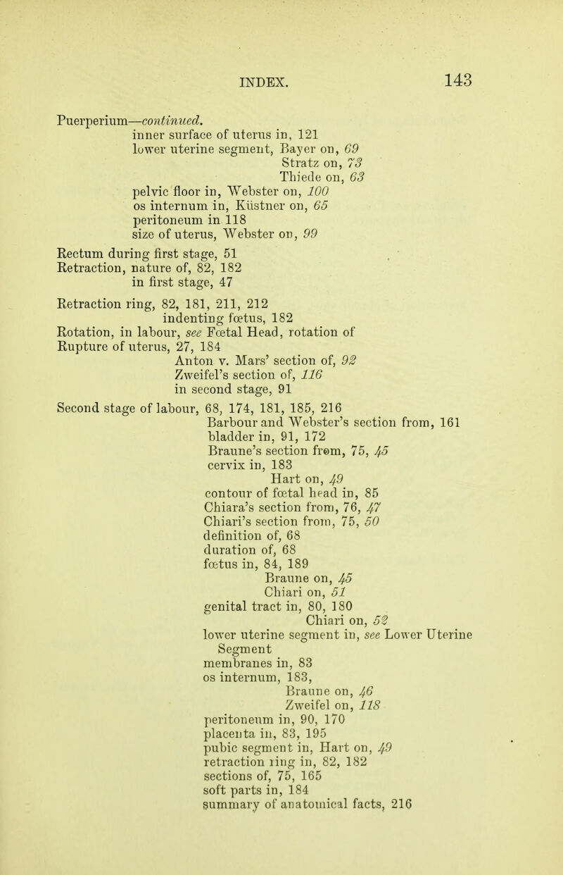 Puerperium—continued. inner surface of uterus in, 121 lower uterine segment, Bayer on, 69 Stratz on, 75 Thiede on, 63 pelvic floor in, Webster on, 100 OS internum in, Kiistner on, 65 peritoneum in 118 size of uterus, Webster on, 99 Rectum during first stage, 51 Retraction, nature of, 82, 182 in first stage, 47 Retraction ring, 82, 181, 211, 212 indenting foetus, 182 Rotation, in labour, see Foetal Head, rotation of Rupture of uterus, 27, 184 Anton V. Mars' section of, 92 Zweifel's section of, 116 in second stage, 91 Second stage of labour, 68, 174, 181, 185, 216 Barbour and Webster's section from, 161 bladder in, 91, 172 Braune's section frem, 75, 45 cervix in, 183 Hart on, 49 contour of foetal head in, 85 Chiara's section from, 76, 47 Chiari's section froin, 75, 60 definition of, 68 duration of, 68 foetus in, 84, 189 Braune on, 45 Chiari on, 51 genital tract in, 80, 180 Chiari on, 52 lower uterine segment in, see Lower Uterine Segment membranes in, 83 OS internum, 183, Braune on, 46 Zweifel on, 118 peritoneum in, 90, 170 placenta in, 83, 195 pubic segment in, Hart on, 4^ retraction ling in, 82, 182 sections of, 75, 165 soft parts in, 184 summary of anatomical facts, 216