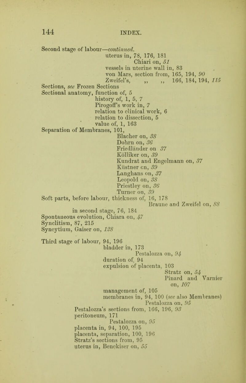 Second stage of labour—continued. uterus in, 78, 176, 181 Chiari on, 51 vessels in uterine wall in, 83 von Mars, section from, 165, 194, 90 Zweifel's, ,, ,, 166, 184, 194, 11.5 Sections, see Frozen Sections Sectional anatomy, function of, 5 history of, 1, 5, 7 Pirogoff's work in, 7 relation to clinical work, 6 relation to dissection, 5 value of, 1, 163 Separation of Membranes, 101, Blacher on, 38 Dohrn on, 36 Friedlander on 37 Kolliker on, 39 Kundrat and Engelmann on, 37 Kilstner cn, 39 Langlians on, 37 Leopold on, 38 Priestley on, 36 Turner on, 39 Soft parts, before labour, thickness of, 16, 178 Braune and Zweifel on, 88 in second stage, 76, 184 Spontaneous evolution, Chiara on, 4^ Synclitism, 87, 215 Syncytium, Gaiser on, 128 Third stage of labour, 94, 196 bladder in, 173 Pestalozza on, 94 duration of. 94 expulsion of placenta, 103 Stratz on, 54- Pinard and Varnier on, 107 management of, 105 membranes in, 94, 100 {see also Membranes) Pestalozza on, 95 Pestalozza's sections from, 166, 196, 93 peritoneum, 171 Pestalozza on, 95 placenta in, 94, 100, 195 placenta, separation, 100, 196 Stratz's sections from, 95 uterus in, Benckiser on, 55