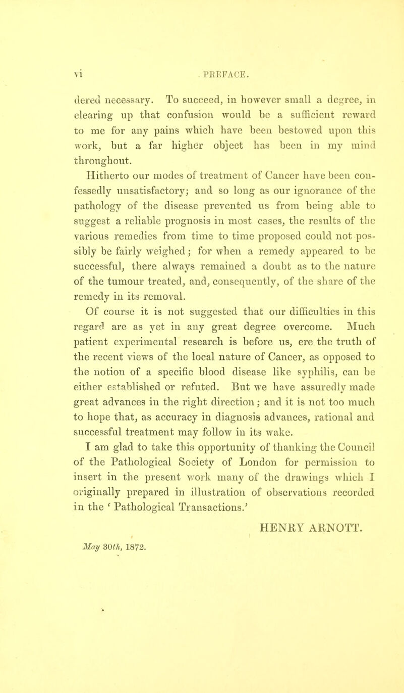 (lered necessary. To succeed, in however small a dei>reej in clearing up that confusion would be a sufficient reward to me for any pains which have been bestowed upon this work, but a far higher object has been in my mind throughout. Hitherto our modes of treatment of Cancer have been con- fessedly unsatisfactory; and so long as our ignorance of the pathology of the disease prevented us from being able to suggest a reliable prognosis in most cases, the results of the various remedies from time to time proposed could not pos- sibly be fairly weighed; for when a remedy appeared to be successful, there always remained a doubt as to the nature of the tumour treated, and, consequently, of the share of the remedy in its removal. Of course it is not suggested that our difficulties in this regard are as yet in any great degree overcome. Much patient experimental research is before us, ere the truth of the recent views of the local nature of Cancer, as opposed to the notion of a specific blood disease like syphilis, can be either established or refuted. But we have assuredly made great advances in the right direction; and it is not too much to hope that, as accuracy in diagnosis advances, rational and successful treatment may follow in its wake. I am glad to take this opportunity of thanking the Council of the Pathological Society of London for permission to insert in the present v/ork many of the drawings which I originally prepared in illustration of observations recorded in the ' Pathological Transactions.^ HENllY ARNOTT. May SOth, 1872.