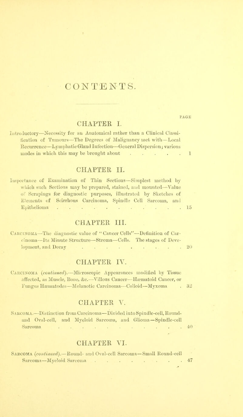 CONTENTS. CHAPTER I. Inti'oJuctory—Necessity for an Anatomical rather than a Clinical Classi- fication of Tumours—The Degrees of Malignancy met with—Local Recurrence—Lymphatic Gland Infection—General Dispersion; varioiis modes in which this may be brought about ..... 1 CHAPTER II. Importance of Examination of Thin Sections—Simplest method by which such Sections may be prepared, stained, and mounted—Value oi Scrapings for diagnostic purposes, illustrated by Sketches of Elements of Scirrhous Carcinoma, Spindle Cell Sarcoma, and Epithelioma . . . . . . . . . . .15 CHAPTER III. Caecinoma—The diagnostic value of '* Cancer Cells—Definition of Car- cinoma—Its Minute Structure—Stroma—Cells. The stages of Deve- lopment, and Decay . . . . . . . . .20 CHAPTER lY. Caecinoma (continued).—Microscoinc Appearances modified by Tissue affected, as Muscle, Bone, &c.—Villous Cancer—Hajmatoid Cancer, or Fungus Hsematodes—Melanotic Carcinoma-—Colloid—Myxoma . 32 CHAPTER Y. Sabcoma.—Distinction fi'om Carcinoma—Divided into Spindle-cell, Ko\ind- aud Oval-cell, and Myeloid Sarcoma, and Glioma—Spindle-cell Sarcoma . . . . . . . . .40 CHAPTER YI. Saecoma (continued).—Round- and Oval-cell Sarcoma—Small Round-cell Sarcoma—Myeloid Sarcoma ........ 47