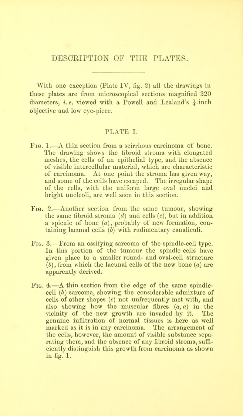 DESOHIPTION OF THE PLATES. With one exception (Plate IV^ fig. 2) all the drawings in these plates are from microscopical sections magnified 220 diameters^ i. e. viewed with a Powell and Lealand^s J-inch objective and low eye-piece. PLATE I. Fig. 1.—A thin section from a scirrhous carcinoma of bone. The drawing shows the fibroid stroma with elongated meshes^ the cells of an epithelial type, and the absence of visible intercellular material, which are characteristic of carcinoma. At one point the stroma has given way, and some of the cells have escaped. The irregular shape of the cells, with the uniform large oval nuclei and bright nucleoli, are well seen in this section. Fig. 2.—Another section from the same tumour, showing the same fibroid stroma {d) and cells (c), but in addition a spicule of bone {a), probably of new formation, con- taining lacunal cells {b) with rudimentary canaliculi. Fig. 3.—From an ossifying sarcoma of the spindle-cell type. In this portion of the tumour the spindle cells have given place to a smaller round- and oval-cell structure {b), from which the lacunal cells of the new bone {a) are apparently derived. Fig. 4.—A thin section from the edge of the same spindle- cell {b) sarcoma, showing the considerable admixture of cells of other shapes [c) not unfrequently met with, and also showing how the muscular fibres [a, a) in the vicinity of the new growth are invaded by it. The genuine infiltration of normal tissues is here as well marked as it is in any carcinoma. The arrangement of the cells, however, the amount of visible substance sepa- rating them, and the absence of any fibroid stroma, suffi- ciently distinguish this growth from carcinoma as shown in fig. 1.