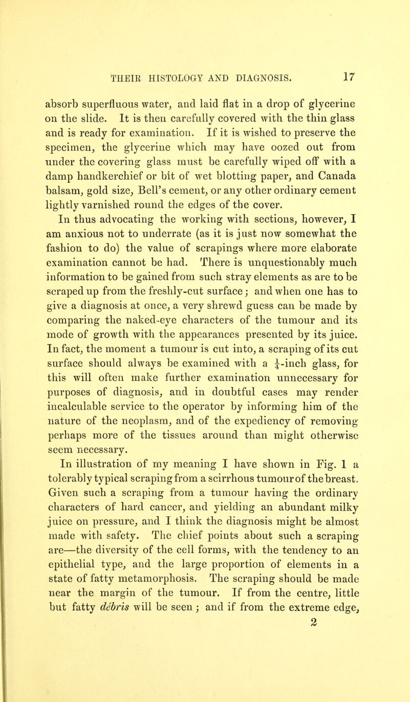 absorb superfluous water, and laid flat in a drop of glycerine on the slide. It is then carefully covered with the thin glass and is ready for examination. If it is wished to preserve the specimen, the glycerine which may have oozed out from under the covering glass must be carefully wiped off with a damp handkerchief or bit of wet blotting paper, and Canada balsam, gold size_, Bell's cement, or any other ordinary cement lightly varnished round the edges of the cover. In thus advocating the working with sections, however^ I am anxious not to underrate (as it is just now somewhat the fashion to do) the value of scrapings where more elaborate examination cannot be had. There is unquestionably much information to be gained from such stray elements as are to be scraped up from the freshly-cut surface; and when one has to give a diagnosis at once, a very shrewd guess can be made by comparing the naked-eye characters of the tumour and its mode of growth with the appearances presented by its juice. In fact, the moment a tumour is cut into, a scraping of its cut surface should always be examined with a J-inch glass, for this will often make further examination unnecessary for purposes of diagnosis, and in doubtful cases may render incalculable service to the operator by informing him of the nature of the neoplasm, and of the expediency of removing perhaps more of the tissues around than might otherwise seem necessary. In illustration of my meaning I have shown in Fig. 1 a tolerably typical scrapingfrom a scirrhous tumourof the breast. Given such a scraping from a tumour having the ordinary characters of hard cancer, and yielding an abundant milky juice on pressure, and I think the diagnosis might be almost made with safety. The chief points about such a scraping are—the diversity of the cell forms, with the tendency to an epithelial type, and the large proportion of elements in a state of fatty metamorphosis. The scraping should be made near the margin of the tumour. If from the centre, little but fatty debris will be seen ; and if from the extreme edge, 2