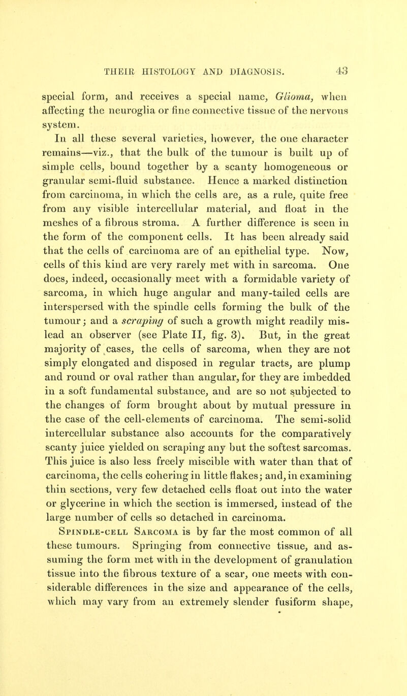 special form, and receives a special name, Glioma^ when affecting the neuroglia or fine connective tissue of the nervous system. In all these several varieties, however, the one character remains—viz., that the bulk of the tumour is built up of simple cells, bound together by a scanty homogeneous or granular semi-fluid substance. Hence a marked distinction from carcinoma, in which the cells are, as a rule, quite free from any visible intercellular material, and float in the meshes of a fibrous stroma. A further difference is seen in the form of the component cells. It has been already said that the cells of carcinoma are of an epithelial type. Now, cells of this kind are very rarely met with in sarcoma. One does, indeed, occasionally meet with a formidable variety of sarcoma, in which huge angular and many-tailed cells are interspersed with the spindle cells forming the bulk of the tumour; and a scraping of such a growth might readily mis- lead an observer (see Plate II, fig. 3)» But, in the great majority of cases, the cells of sarcoma, when they are not simply elongated and disposed in regular tracts, are plump and round or oval rather than angular, for they are imbedded in a soft fundamental substance, and are so not subjected to the changes of form brought about by mutual pressure in the case of the cell-elements of carcinoma. The semi-solid intercellular substance also accounts for the comparatively scanty juice yielded on scraping any but the softest sarcomas. This juice is also less freely miscible with water than that of carcinoma, the cells cohering in little flakes; and, in examining thin sections, very few detached cells float out into the water or glycerine in which the section is immersed, instead of the large number of cells so detached in carcinoma. Spindle-cell Sarcoma is by far the most common of all these tumours. Springing from connective tissue, and as- suming the form met with in the development of granulation tissue into the fibrous texture of a scar, one meets with con- siderable differences in the size and appearance of the cells, which may vary from an extremely slender fusiform shape,