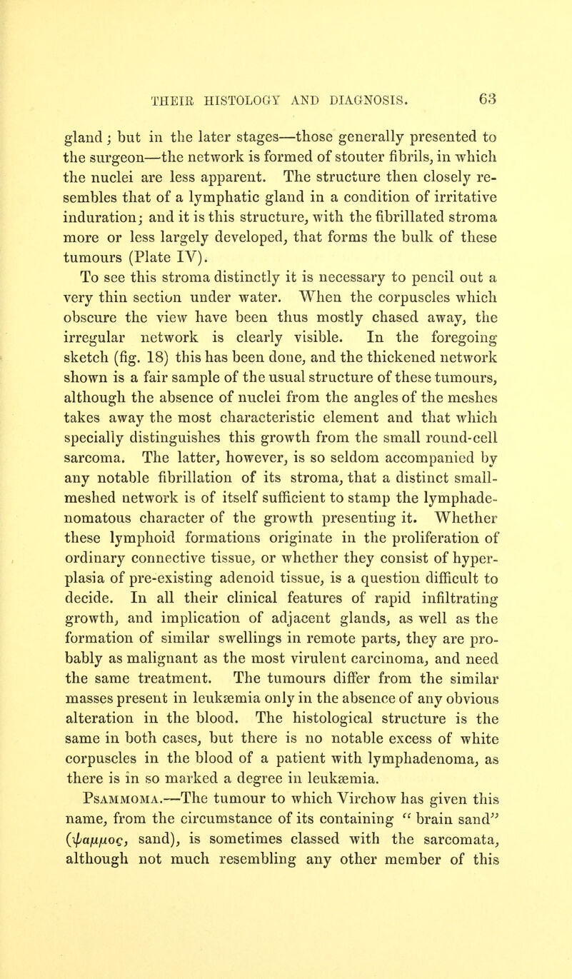 gland ; but in the later stages—those generally presented to the surgeon—the network is formed of stouter fibrils, in which the nuclei are less apparent. The structure then closely re- sembles that of a lymphatic gland in a condition of irritative induration; and it is this structure, with the fibrillated stroma more or less largely developed, that forms the bulk of these tumours (Plate IV). To see this stroma distinctly it is necessary to pencil out a very thin section under water. When the corpuscles which obscure the view have been thus mostly chased away, the irregular network is clearly visible. In the foregoing sketch (fig. 18) this has been done, and the thickened network shown is a fair sample of the usual structure of these tumours, although the absence of nuclei from the angles of the meshes takes away the most characteristic element and that which specially distinguishes this growth from the small round-cell sarcoma. The latter, however^ is so seldom accompanied by any notable fibrillation of its stroma, that a distinct small- meshed network is of itself sufficient to stamp the lymphade- nomatous character of the growth presenting it. Whether these lymphoid formations originate in the proliferation of ordinary connective tissue, or whether they consist of hyper- plasia of pre-existing adenoid tissue, is a question difficult to decide. In all their clinical features of rapid infiltrating growth, and implication of adjacent glands, as well as the formation of similar swellings in remote parts, they are pro- bably as malignant as the most virulent carcinoma, and need the same treatment. The tumours differ from the similar masses present in leukaemia only in the absence of any obvious alteration in the blood. The histological structure is the same in both cases, but there is no notable excess of white corpuscles in the blood of a patient with lymphadenoma, as there is in so marked a degree in leuksemia. PsAMMOMA.—The tumour to which Virchow has given this name, from the circumstance of its containing  brain sand^^ (^afXfxoQ, sand), is sometimes classed with the sarcomata, although not much resembling any other member of this