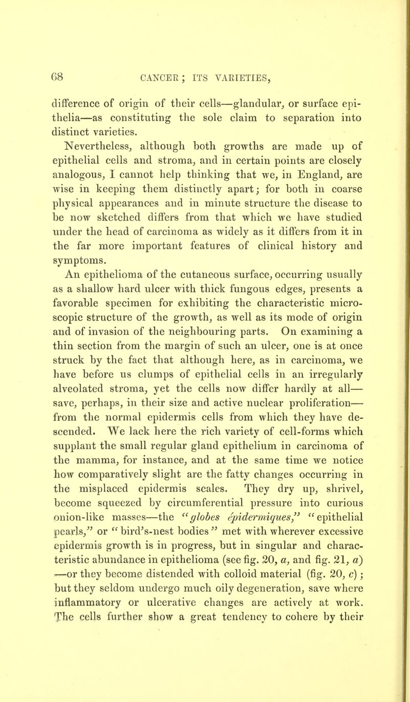 difference of origin of their cells—glandularor surface epi- thelia—as constituting the sole claim to separation into distinct varieties. Nevertheless, although both growths are made up of epithelial cells and stroma,, and in certain points are closely analogous, I cannot help thinking that we, in England, are wise in keeping them distinctly apart; for both in coarse physical appearances and in minute structure the disease to be now sketched differs from that which we have studied under the head of carcinoma as widely as it differs from it in the far more important features of clinical history and symptoms. An epithelioma of the cutaneous surface, occurring usually as a shallow hard ulcer with thick fungous edges, presents a favorable specimen for exhibiting the characteristic micro- scopic structure of the growth, as well as its mode of origin and of invasion of the neighbouring parts. On examining a thin section from the margin of such an ulcer, one is at once struck by the fact that although here, as in carcinoma, we have before us clumps of epithelial cells in an irregularly alveolated stroma, yet the cells now differ hardly at all— save, perhaps, in their size and active nuclear proliferation— from the normal epidermis cells from which they have de- scended. We lack here the rich variety of cell-forms which supplant the small regular gland epithelium in carcinoma of the mamma, for instance, and at the same time we notice how comparatively slight are the fatty changes occurring in the misplaced epidermis scales. They dry up, shrivel, become squeezed by circumferential pressure into curious onion-like masses—the ^'globes epidermiques'' epithelial pearls,^^ or  bird^s-nest bodies met with wherever excessive epidermis growth is in progress, but in singular and charac- teristic abundance in epithelioma (see fig. 20, a, and fig. 21, d) —or they become distended with colloid material (fig. 20, c); but they seldom undergo much oily degeneration, save where inflammatory or ulcerative changes are actively at work. The cells further show a great tendency to cohere by their