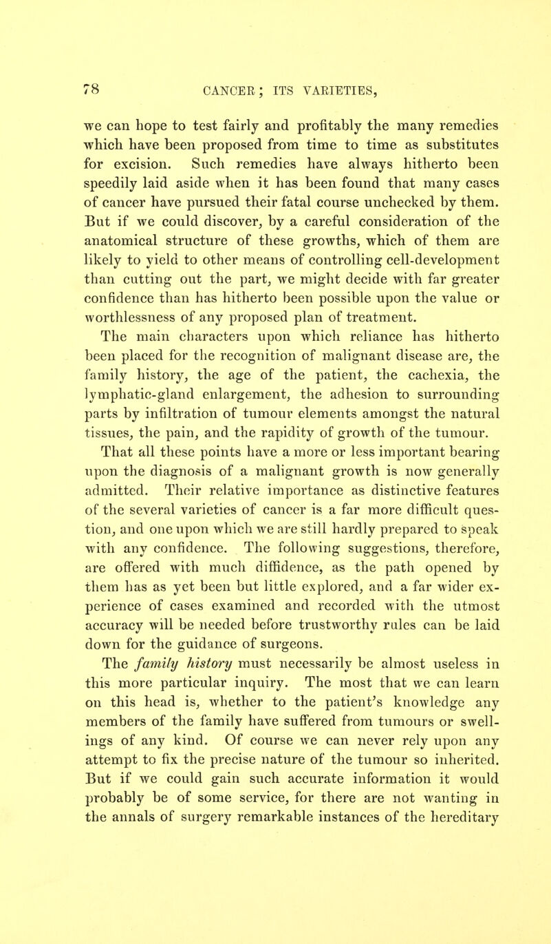 we can hope to test fairly and profitably the many remedies which have been proposed from time to time as substitutes for excision. Such remedies have always hitherto been speedily laid aside when it has been found that many cases of cancer have pursued their fatal course unchecked by them. But if we could discover^ by a careful consideration of the anatomical structure of these growths, which of them are likely to yield to other means of controlling cell-development than cutting out the part, we might decide with far greater confidence than has hitherto been possible upon the value or worthlessness of any proposed plan of treatment. The main characters upon which reliance has hitherto been placed for the recognition of malignant disease are, the family history, the age of the patient, the cachexia, the lymphatic-gland enlargement, the adhesion to surrounding parts by infiltration of tumour elements amongst the natural tissues, the pain, and the rapidity of growth of the tumour. That all these points have a more or less important bearing upon the diagnosis of a malignant growth is now generally admitted. Their relative importance as distinctive features of the several varieties of cancer is a far more difficult ques- tion, and one upon which we are still hardly prepared to speak with any confidence. The following suggestions, therefore, are off'ered with much diffidence, as the path opened by them has as yet been but little explored, and a far wider ex- perience of cases examined and recorded with the utmost accuracy will be needed before trustworthy rales can be laid down for the guidance of surgeons. The family history must necessarily be almost useless in this more particular inquiry. The most that we can learn on this head is, whether to the patient's knowledge any members of the family have suff'ered from tumours or swell- ings of any kind. Of course we can never rely upon any attempt to fix the precise nature of the tumour so inherited. But if we could gain such accurate information it would probably be of some service, for there are not wanting in the annals of surgery remarkable instances of the hereditary