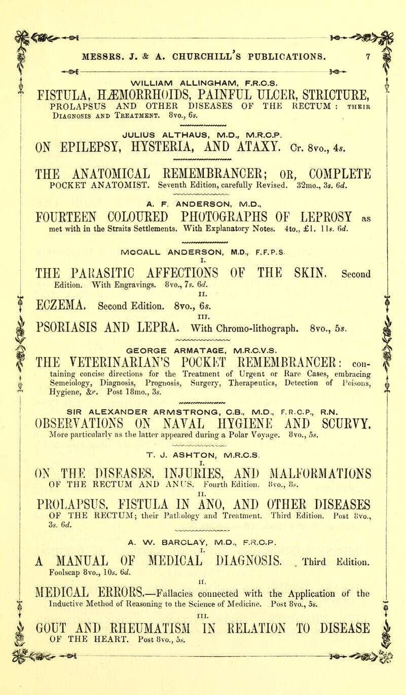 WILLIAM ALLINGHAM, F.R.C.S. i FISTULA, H^MOEEHOIDS, PAINFUL ULCER, STRICTUEE, ^ PROLAPSUS AND OTHER DISEASES OF THE RECTUM : thetr Diagnosis and Treatment. 8vo,, 6s. JULIUS ALTHAUS, M.D., M.R.C.P. ON EPILEPSY, HYSTERIA, AND ATAXY. Cr. 8vo., 4«. THE ANATOMICAL REMEMBRANCER; OE, COMPLETE POCKET ANATOMIST. Seventh Edition, carefully Revised. 32mo., 3s. 6ct. A. F. ANDERSON, M.D., FOURTEEN COLOURED PHOTOGRAPHS OF LEPROSY as met with in the Straits Settlements. With Explanatory Notes. 4to., £1. lis. firf. MOCALL ANDERSON, M.D., F.F.P.S. THE PARASITIC AFFECTIONS OF THE SKIN. Second Edition. With Engravings. 8vo., 7s. 6d. II. ECZEMA. Second Edition. 8vo., 6s. i ITT. ^ PSORIASIS AND LEPRA. With Chromo-llthograph. 8vo., bs. ^ GEORGE ARMATAGE, M.R.G.V.S. f THE VETERINARIAN'S POCKET REMEMBRANCER: con- ^ taining concise directions for the Treatment of Urgent or Rare Cases, embracing ^ Semeiology, Diagnosis, Prognosis, Surgery, Therapeutics, Detection of J^oLsoiis, Hygiene, &c. Post 18mo., 3s. ! SIR ALEXANDER ARMSTRONG, C.B., M.D., F. R.C.P., R.N. OBSERVATIONS ON NAVAL HYGIENE AND SCURVY. More particularly as tlie latter appeared during a Polar Voyage. 8vo., 5s. T. J. ASHTON, M.R.C.S. ON THE DISEASES, INJURIES, AND MALFORMATIONS OF THE RECTUM AND ANUS. Fourth Edition, llvo., PROLAPSUS. FISTULA IN ANO, AND OTHER DISEASES OF THE RECTUM; their Patl.ology and Treatment. Third Edition. Post 8vo., 3s. 6d. A. W. BARCLAY, M.D., F.R.O.P. A MANUAL OF MEDICAL DIAGNOSIS. .Third Edition. Foolscap Bvo., 10s. 6d. II, MEDICAL ERRORS.—Fallacies connected with the Application of the Inductive Method of Reasoning to the Science of Medicine. Post 8vo., 5s. GOUT AND RHEUMATISM iN RELATION TO DISEASE OF THE HEART. Post 8vo., 5s.