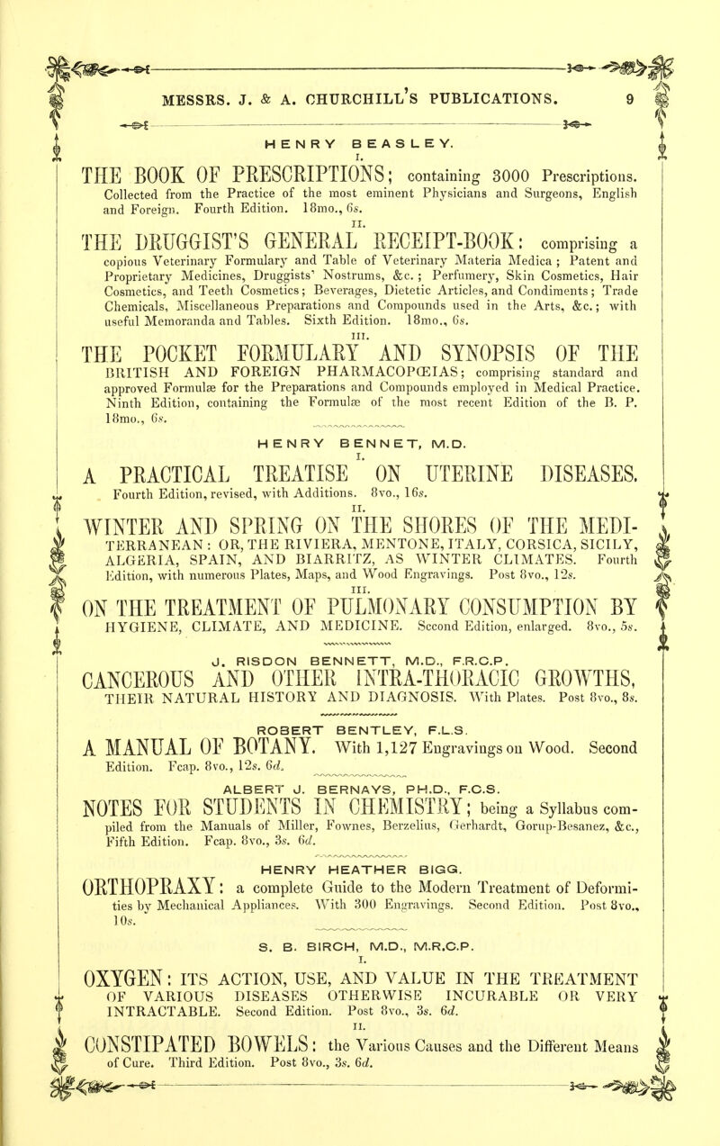 —— 3<S5— HENRY BEASLEY. THE BOOK OF PRESCEIPTIONS; containing 3000 Prescriptions. Collected from the Practice of the most eminent Physicians and Surgeons, English and Foreign. Fourth Edition. 18mo.,fis. THE DRUGGIST'S GENERAL' RECEIPT-BOOK; comprising a copious Veterinary Formulary and Table of Veterinary Materia Medica ; Patent and Proprietary Medicines, Druggists' Nostrums, &c. ; Perfumery, Skin Cosmetics, Hair Cosmetics, and Teeth Cosmetics ; Beverages, Dietetic Articles, and Condiments ; Trade Chemicals, Miscellaneous Preparations and Compounds used in the Arts, &c.; with useful Memoranda and Tables. Sixth Edition. 18mo., 6s. THE POCKET FORMULARY^ AND SYNOPSIS OF THE BRITISH AND FOREIGN PHARMACOPCEIAS; comprising standard and approved Formulae for the Preparations and Compounds employed in Medical Practice. Ninth Edition, containing the Formulae of the most recent Edition of the B. P. I8mo., 6.S'. HENRY BENNET, M.D. A PRACTICAL TREATISEON UTERINE DISEASES, Fourth Edition, revised, with Additions. 8vo., 16s. WINTER AND SPRING ON THE SHORES OF THE Medi- terranean : OR, THE RIVIERA, MENTONE, ITALY, CORSICA, SICILY, ^ ALGERIA, SPAIN, AND BIARRITZ, AS WINTER CLIMATES. Fourth ^ Edition, with numerous Plates, Maps, and Wood Engravings. Post 8vo., 12s. ^ III- ^ ON THE TREATMENT OF PULMONARY CONSUMPTION BY f HYGIENE, CLIMATE, AND MEDICINE. Second Edition, enlarged. 8vo., 5s. J. RISDON BENNETT, M.D., F.R.C.P. CANCEROUS AND OTHER INTRA-THORACIC GROWTHS, THEIR NATURAL HISTORY AND DIAGNOSIS. With Plates. Post 8vo., 8s. ROBERT BENTLEY, F.L.S. A MANUAL OF BOTANY, with 1,127 Engravings on Wood. Second Edition. Fcap. 8vo., 12s. 6(i ^ ALBERT J. BERNAYS, PH.D., F.C.S. NOTES FOR STUDENTS IN CHEMISTRY; being a Syllabus com- piled from the Manuals of Miller, Fownes, Berzelius, Gerhardt, Gorup-Besanez, &c., Fifth Edition. Fcap. 8vo., 3s. Qd. HENRY HEATHER BIGG. ORTHOPRAXY: a complete Guide to the Modern Treatment of Deformi- ties by Mechanical Appliances. With 300 Engravings. Second Edition. Post 8vo., 1 Os. S. B. BIRCH, M.D., M.R.G.P. I. OXYGEN: its action, use, and value in the treatment OF VARIOUS DISEASES OTHERWISE INCURABLE OR VERY INTRACTABLE. Second Edition. Post 8vo., 3s. M. TI. CONSTIPATED BOWELS : the Various Causes and the Different Means of Cure. Third Edition. Post 8vo., 3s. M. — 5^