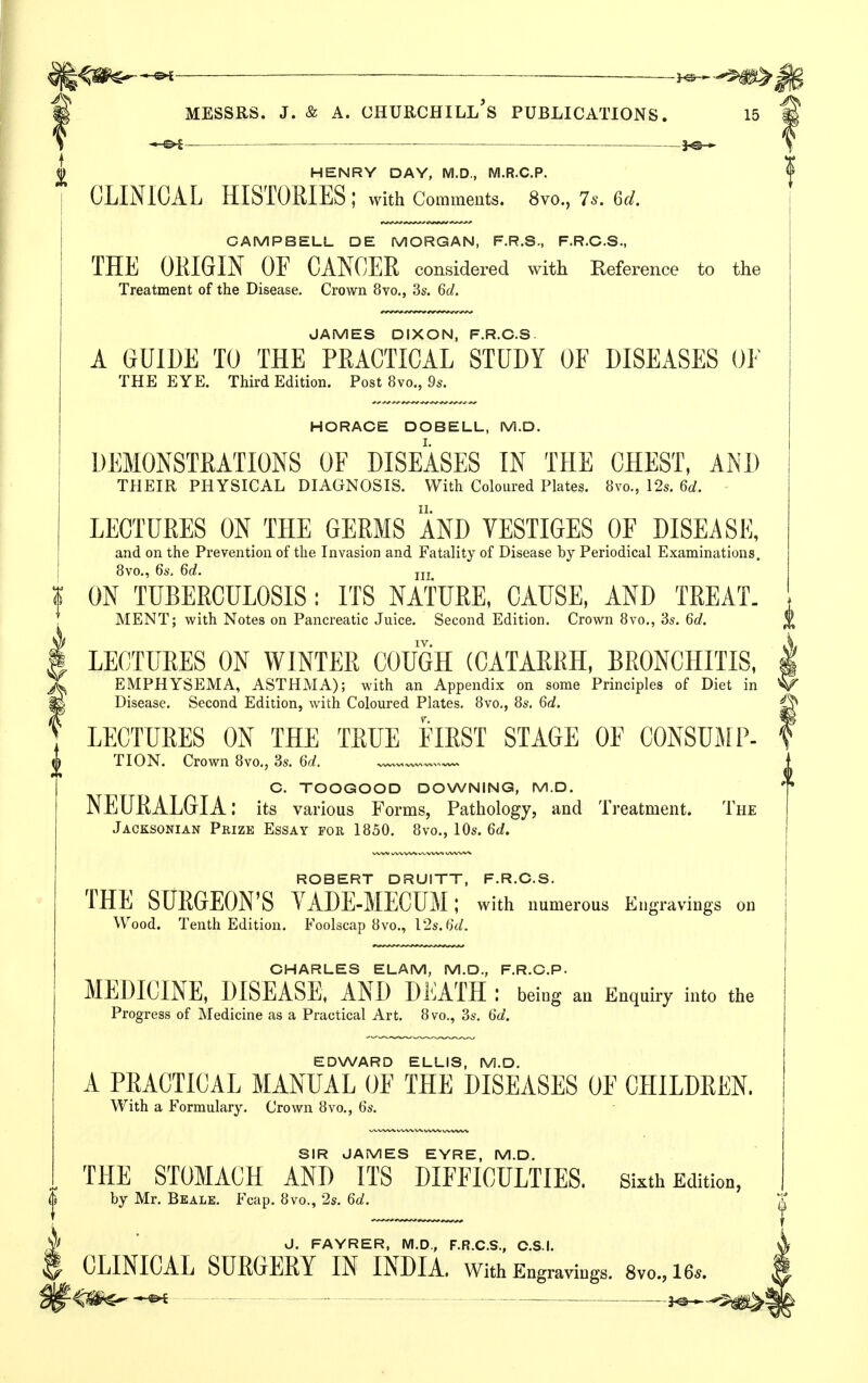 ^ _____ 3^ MESSRS. J. & A. Churchill's publications. 15 —^ — 3^— HENRY DAY, M.D., M.R.C.P. CLINICAL HISTORIES ; with Comments. 8vo., 7s. 6d. CAMPBELL DE MORGAN, F.R.S., F.R.C.S., THE ORIGIN OF CANCER considered with Reference to the Treatment of the Disease. Crown 8vo,, Ss. 6d. JAMES DIXON, F.R.O.S A GUIDE TO THE PRACTICAL STUDY OF DISEASES OF THE EYE. Third Edition. Post 8vo., 9^. HORACE DOBELL, M.D. DEMONSTRATIONS OF DISEASES IN THE CHEST, AND THEIR PHYSICAL DIAGNOSIS. With Coloured Plates. 8vo., 12s. 6</. LECTURES ON THE GERMS AND VESTIGES OF DISEASE, and on the Prevention of the Invasion and Fatality of Disease by Periodical Examinations. [ 8vo,, 6s. 6d. jjj f ON TUBERCULOSIS; ITS NATURE, CAUSE, AND TREAT. ; MENT; with Notes on Pancreatic Juice. Second Edition. Crown 8vo., 3s. 6c/. \/ IV. I LECTURES ON WINTER COUGH (CATARRH, BRONCHITIS, T EMPHYSEMA, ASTHMA); with an Appendix on some Principles of Diet in m Disease. Second Edition, with Coloured Plates. 8vo., 8s, 6d. ^ LECTURES ON THE TRUE FIRST STAGE OF CONSUiAIP- TION. Crown 8vo., 3s. 6d. C. TOOGOOD DOWNING, M.D. NEURALGIA: its various Forms, Pathology, and Treatment. The Jacksonian Prize Essay for 1850. 8vo., 10s. 6d. ROBERT DRUITT, F.R.O.S. THE SURGEON'S YADE-MECUM; with numerous Engravings on Wood. Tenth Edition. Foolscap 8vo., 12s. 6(/. OHARLES ELAM, M.D., F.R.O.P. MEDICINE, DISEASE, AND DliATH : being an Enquiry into the Progress of Medicine as a Practical Art. 8 vo., 3s. 6d. EDWARD ELLIS, M.D. A PRACTICAL MANUAL OF THE DISEASES OF CHILDREN. With a Formulary. Crown 8vo., 6s. SIR JAMES EYRE, M.D. THE STOMACH AND ITS DIFFICULTIES. Sixth Edition, by Mr. Beale. Fcap. 8vo., 2s. 6d. J. FAYRER, M.D., F.R.C.S., C.S.I. CLINICAL SURGERY IN INDIA, with Engravings. 8vo.,16.. ^iSi^—« - - - — ^a^*