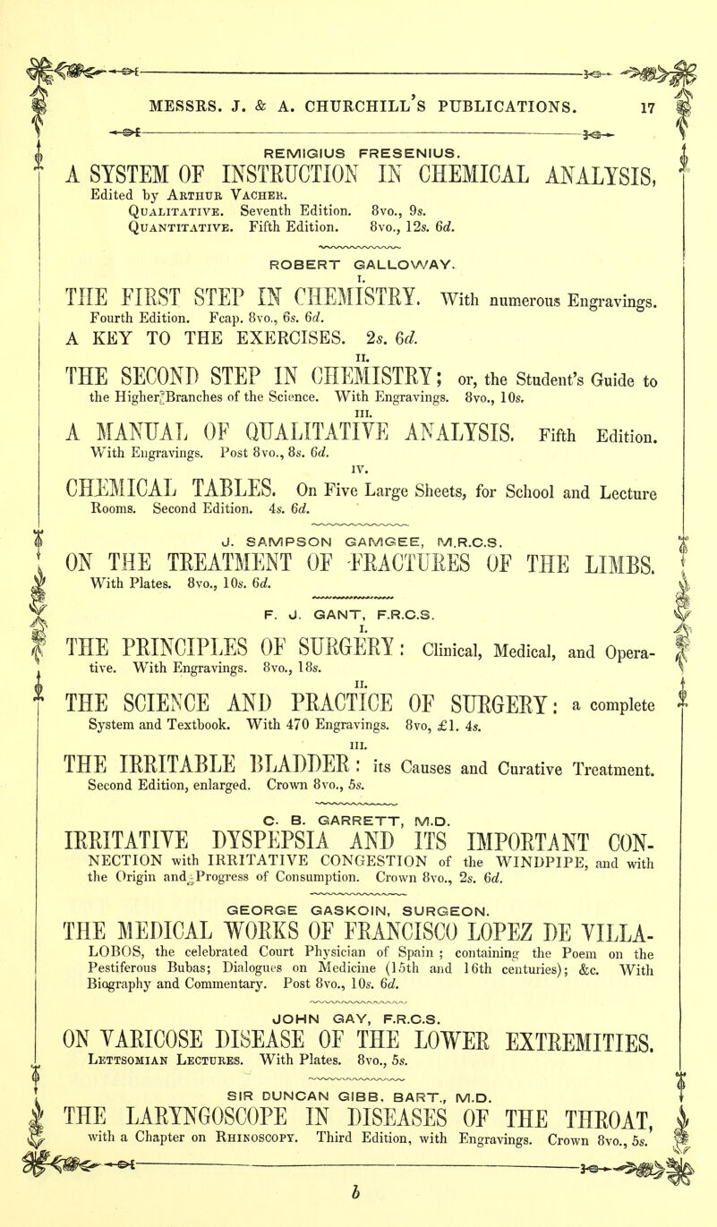 REMIGIUS FRESENIUS. A SYSTEM OF INSTRUCTION IN CHEMICAL ANALYSIS, Edited by Aethur Vachek. Qualitative. Seventh Edition. 8vo., 9s. Quantitative. Fifth Edition. 8vo., 12s. 6d. ROBERT GALLO\A/AY. THE FIEST STEP IN CHEMISTRY, with numerous Engravings. Fourth Edition. Fcap. 8vo., 6s. 6d. A KEY TO THE EXERCISES. 25. 6d. THE SECOND STEP IN CHEMISTRY; or, the student's Guide to the Higherj^Branches of the Science. With Engravings. 8vo., 10s, III. A MANUAL OF QUALITATIVE ANALYSIS. Fifth Edition. With Engravings. Post 8vo., 8s. 6d. IV. CHEMICAL TABLES. On Five Large Sheets, for School and Lecture Rooms. Second Edition. 4s. 6d. J. SAMPSON GAMGEE, M.R.C.S. ON THE TREATMENT OF FRACTURES OF THE LIMBS. With Plates. 8vo., 10s. 6d. J F. J. GANT, F.R.C.S. ^ THE PRINCIPLES OF SURGERY : Clinical, Medical, and Opera- | With Engravings. 8vo., 18s. \ tive THE SCIENCE AND PRACTICE OF SURGERY: a complete System and Textbook. With 470 Engravings. 8vo, £1. 4s. III. THE IRRITABLE liLABDER ; its Causes and Curative Treatment. Second Edition, enlarged. Crown 8vo., 5s. C. B. GARRETT, M.D. lERITATIYE DYSPEPSIA AND ITS IMPORTANT CON- NECTION with IRRITATIVE CONGESTION of the WINDPIPE, and with the Origin and^.^Progress of Consumption. Crown 8vo., 2s. 6d. GEORGE GASKOIN, SURGEON. THE MEDICAL WORKS OF FRANCISCO LOPEZ DE VILLA- LOBOS, the celebrated Court Physician of Spain ; containing the Poem on the Pestiferous Bubas; Dialogues on Medicine (15th and 16th centuries); &c. With Biography and Commentary. Post 8vo., 10s. 6d. JOHN GAY, F.R.C.S. ON VARICOSE DISEASE OF THE LOWER EXTREMITIES. Lettsomian Lectures. With Plates. 8vo., 5s. SIR DUNCAN GIBB, BART., M.D. THE LARYNGOSCOPE IN DISEASES OF THE THROAT, with a Chapter on Rhinoscopy. Third Edition, with Engravings. Crown 8vo. 5s.