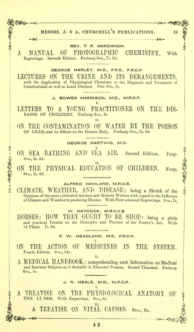 REV. T F. HARDWICH. A MANUAL OF PHOTOGRAPHIC CHEMISTRY. With Engravings. Seventh Edition. Foolscap 8vo., 7s. 6d. GEORGE HARLEY, M.D., F.R.S., F.R.C.P. LECTURES ON THE URINE AND ITS DERANGEMENTS, with the Application of Physiological Chemistry to the Diagnosis and Treatment of Constitutional as well as Local Diseases. Post 8vo., 9s. J. BOWER HARRISON, M.D., M.R.C.P. LETTERS TO A YOUNG PRACTITIONER ON THE DIS- EASES OF CHILDREN. Foolscap 8vo,, 3s. ON THE CONTAMINATION OF WATER BY THE POISON OF LEAD, and its Effects on the Human Body. Foolscap 8vo., 3s. 6d, GEORGE HARTWIG, M.D. ON SEA BATHING AND SEA AIll Second Edition. Fcap. 8vo., 2s. 6d. ON THE PHYSICAL EDUCATION OF CHILDREN. Fcap, 8vo., 2s. 6d. ALFRED HAVILAND, M.R.C.S. CLIMATE, WEATHER, AND DISEASE; being a Sketch of the Opinions of the most celebrated Ancient and Modern Writers with regard to the Influence of Climate and Weather in producing Disease. With Four coloured Engravings. 8vo.j, 7s W. HAYCOCK, M.R.C.V.S. HORSES; HOW THEY OUGHT TO BE SHOD: being a plain and practical Treatise on the Principles and Practice of the Farrier's Art. With 14 Plates. 7s. 6d. F. W. HEADLAND, M.D., F.R.C.P. ON THE ACTION OF MEDICINES IN THE SYSTEM. Fourth Edition. 8vo., 14s. n. A MEDICAL HANDBOOK ; comprehending such Information on Medical and Sanitary Subjects as is desirable in Educated Persons. Second Thousand. Foolscap Bvo,, 5s. J. N. HEALE, M.D., M.R.C.P. I. A TREATISE ON THE PHYSIOLOGICAL ANATOMT OF THE LLNGS. With Engravings. 8vo., 8s. A TEEATISE ON YITAL CAUSES. 8vo., 9..