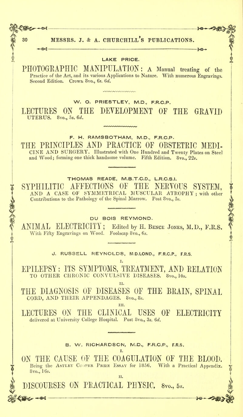 ——■ ■ ■—-3^ 30 MESSRS. J. & A. CHURCHILl's PUBLICATIONS. 1^ LAKE PRICE. PHOTOGEAPHIC MANIPULATION; a Manual treating of the Practice of the Art, and its various Applications to Nature. With numerous Engravings. Second Edition. Crown 8vo., 6s. Gd. W. O. PRIESTLEY, M.D., F.R.C.P. LECTURES ON THE DEVELOPMENT OF THE GEAYID UTERUS. 8vo., 5s. 6d. F. H. RAMSBOTHAM, M.D., F.R.C.P. THE PRINCIPLES AND PRACTICE OF OBSTETRIC MEDI- CINE AND SURGERY. Illustrated with One Hundred and Twenty Plates on Steel and Wood; forming one thick handsome volume. Fifth Edition. 8vo., 22s. THOMAS READE, M.B.T.C.D., L.R.C.S.I. SYPHILITIC AFFECTIONS OF THE NERYOUS SYSTEM, AND A CASE OF SYMMETRICAL MUSCULAR ATROPHY ; with other Contributions to the Pathology of the Spinal Marrow. Post 8vo., 5s. DU BOIS REYMOND. ANIMAL ELECTRICITY ; Edited by H. Bence Jones, M.D., F.R.S. With Fifty Engravings on Wood. Foolscap 8vo., 6s. J. RUSSELL REYNOLDS, MD.LOND,, F.R.C.P., F.R.S. I. EPILEPSY: ITS SYMPTOMS, TREATMENT, AND RELATION TO OTHER CHRONIC CONVULSIVE DISEASES. 8vo., 10s. II. THE DIAGNOSIS OF DISEASES OF THE BRAIN, SPINAL CORD, AND THEIR APPENDAGES. 8vo., 8s. III. LECTURES ON THE CLINICAL USES OF ELECTEIOITY delivered at University College Hospital. Post 8vo., 3s. 6d. B. W. RICHARDSON, IVi.D., F.R.C.P., F.R.S. I. ON THE CAUSE OF THE COAGULATION OF THE BLOOD. Being the Astlev Co tPKR Prize Essay for 1856. With a Practical Appendix. 8vo., 16s. II. DISCOUESES ON PEACTICAL PHYSIC. 8vo., 5*.