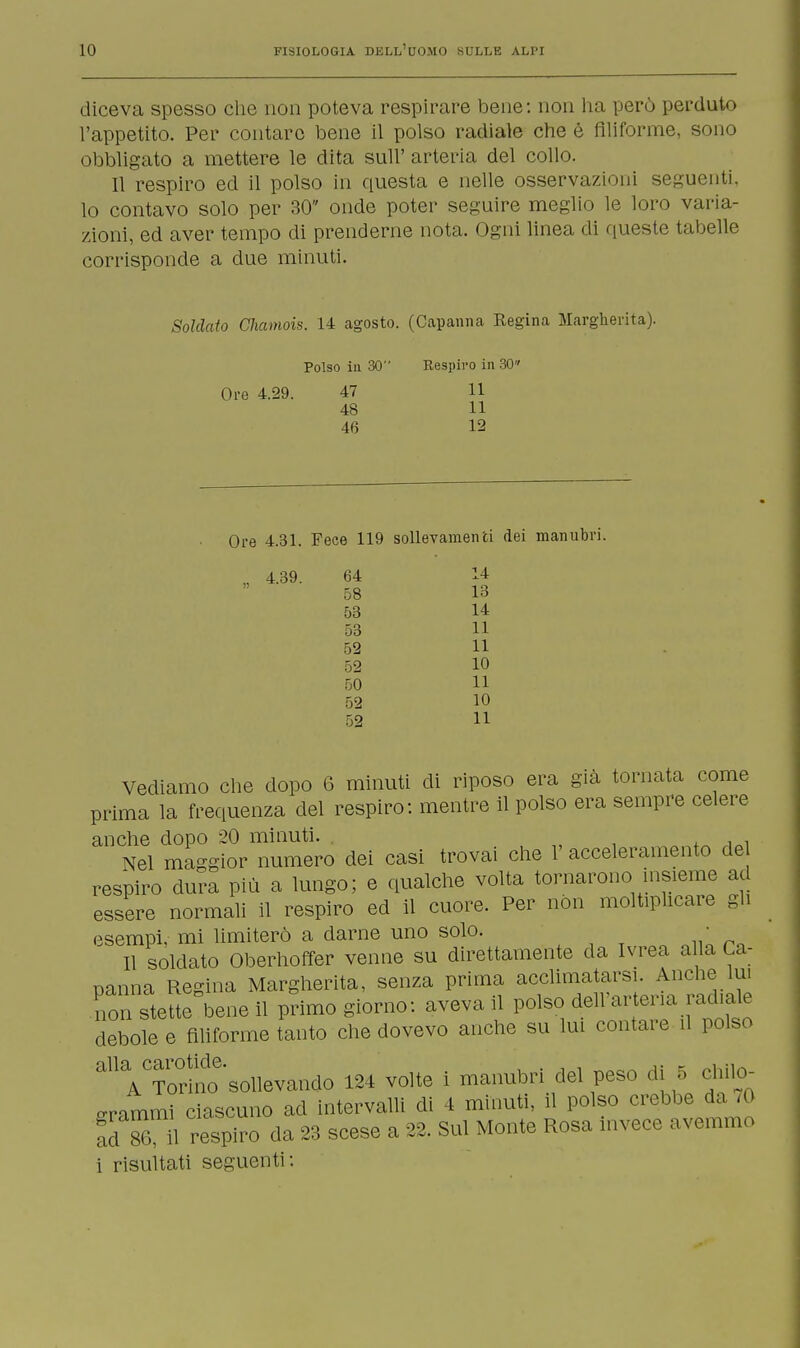 diceva spesso che non poteva respirare bene: non ha però perduto l'appetito. Per contare bene il polso radiale che é filiforme, sono obbligato a mettere le dita sull' arteria del collo. Il respiro ed il polso in questa e nelle osservazioni seguenti, lo contavo solo per 30 onde poter seguire meglio le loro varia- zioni, ed aver tempo di prenderne nota. Ogni linea di queste tabelle corrisponde a due minuti. Soldato Chamois. 14 agosto. (Capanna Regina Margherita). Polso in 30 Respiro in 30 Ore 4.29. 47 11 48 11 46 12 Ore 4.31. Fece 119 sollevamenti dei manubri. _ 4.39. 64 14 58 13 53 14 53 11 52 11 52 10 50 11 52 10 52 11 Vediamo che dopo 6 minuti di riposo era già tornata come prima la frequenza del respiro: mentre il polso era sempre celere anche dopo 20 minuti. Nel maggior numero dei casi trovai che 1' acceleramento de respiro dura più a lungo; e qualche volta tornarono insieme ad essere normali il respiro ed il cuore. Per non moltiplicare gli esempi, mi limiterò a darne uno solo. • Il soldato Oberhoffer venne su direttamente da Ivrea alla Ca- panna Regina Margherita, senza prima acclimatarsi. Anche lui non stette bene il primo giorno: aveva il polso dell'ar ena radiale debole e filiforme tanto che dovevo anche su lui contare il polso ^VS'sollevando 124 volte i manubri del peso di 5 chilo- grammi ciascuno ad intervalli di 4 minuti, il polso crebbe da .0 ad S ii respiro da 23 scese a 22. Sul Monte Rosa invece avemmo