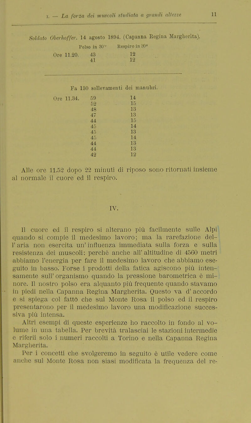 Soldato Oberhoffa: 14 agosto 1894. (Capanna Regina Margherita). Polso in 30 Respiro in 30 Ore 11.20. 43 12 41 12 Fa 130 sollevamenti dei manubri. Ore 11.34. 59 52 48 47 44 45 45 45 44 44 42 14 15 13 13 15 14 13 14 13 13 12 Alle ore 11.52 dopo 22 minuti di riposo sono ritornati insieme al normale il cuore ed il respiro. 11 cuore ed il respiro si alterano più facilmente sulle Alpi quando si compie il medesimo lavoro; ma la rarefazione del- l' aria non esercita un' influenza immediata sulla forza e sulla resistenza dei muscoli: perchè anche all'altitudine di 4560 metri abbiamo l'energia per fare il medesimo lavoro che abbiamo ese- guito in basso. Forse i prodotti della fatica agiscono più inten- samente sufi' organismo quando la pressione barometrica è mi- nore. 11 nostro polso era alquanto più frequente quando stavamo in piedi nella Capanna Regina Margherita. Questo va d'accordo e si spiega col fatto che sul Monte Rosa il polso ed il respiro presentarono per il medesimo lavoro una modificazione succes- siva più intensa. Altri esempi di queste esperienze ho raccolto in fondo al vo- lume in una tabella. Per brevità tralasciai le stazioni intermedie e riferii solo i numeri raccolti a Torino e nella Capanna Regina Margherita. Per i concetti che svolgeremo in seguito è utile vedere come anche sul Monte Rosa non siasi modificata la frequenza del re- IV.