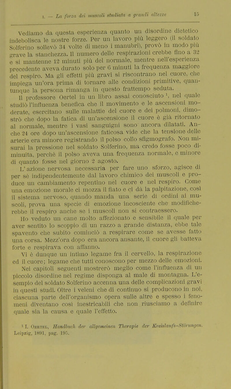 Vediamo da questa esperienza quanto un disordine dietetico indebolisca le nostre forze. Per un lavoro più leggero (il soldato Solferino sollevò 34 volte di meno i manubri), provò in modo più grave la stanchezza. 11 numero delle respirazioni crebbe fino a 32 e si mantenne 12 minuti più del normale, mentre nell'esperienza precedente aveva durato solo per 6 minuti la frequenza maggiore del respiro. Ma gli effetti più gravi si riscontrano nel cuore, che impiega un'ora prima di tornare alle condizioni primitive, quan- tunque la persona rimanga in questo frattempo seduta. Il professore Oertel in un libro assai conosciuto \ nel quale studiò l'influenza benefica che il movimento e le ascensioni mo- derate, esercitano sulle malattie del cuore e dei polmoni, dimo- strò che dopo la fatica di un'ascensione il cuore è già ritornato al normale, mentre i vasi sanguigni sono ancora dilatati. An- che 24 ore dopo un'ascensione faticosa vide che la tensione delle arterie era minore registrando il polso collo sfigmografo. Non mi- surai la pressione nel soldato Solferino, ma credo fosse poco di- minuita, perchè il polso aveva una frequenza normale, e minore di quanto fosse nel giorno 2 agosto. L'azione nervosa necessaria per fare uno sforzo, agisce di per sè indipendentemente dal lavoro chimico dei muscoli e pro- duce un cambiamento repentino nel cuore e nel respiro. Come una emozione morale ci mozza il fiato e ci dà la palpitazione, così il sistema nervoso, quando manda una serie di ordini ai mu- scoli, prova una specie di emozione incosciente che modifiche- rebbe il respiro anche se i muscoli non si contraessero. Ho veduto un cane molto affezionato e sensibile il quale per aver sentito lo scoppio di un razzo a grande distanza, ebbe tale spavento che subito cominciò a respirare come se avesse fatto una corsa. Mezz'ora dopo era ancora ansante, il cuore gli batteva forte e respirava con affanno. Vi è dunque un intimo legame fra il cervello, la respirazione ed il cuore; legame che tutti conoscono per mezzo delle emozioni. Nei capitoli seguenti mostrerò meglio come l'influenza di un piccolo disordine nel regime disponga al male di montagna. L'e- sempio del soldato Solferino accenna una delle complicazioni gravi in questi studi. Oltre i veleni che di continuo si producono in noi, ciascuna parte dell'organismo opera sulle altre e spesso i feno- meni diventano cosi inestricabili che non riusciamo a definire quale sia la causa e quale l'effetto. 1 I. Oertel, Handbuch der allgemeinen Therapie der Kreislaufs-Storumjen. Leipzig, 1891. pag. 195.