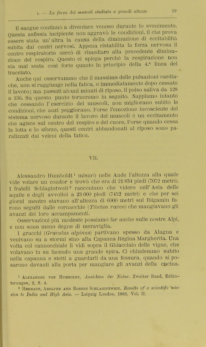 11 sangue continuò a diventare venoso durante lo svenimento. Questa asfissia incipiente non aggravò le condizioni, il che prova essere stata un' altra la causa della diminuzione di eccitabilità subita dai centri nervosi. Appena ristabilita la forza nervosa il centro respiratorio cercò di rimediare alla precedente diminu- zione del respiro. Questo ci spiega perchè la respirazione non sia mai stata cosi fòrte quanto in principio della 4.a linea del tracciato. Anche qui osservammo che il massimo delle pulsazioni cardia- che, non si raggiunge nella fatica, o immediatamente dopo cessato il lavoro; ma passati alcuni minuti di riposo, il polso saliva da 128 a 136. Su questo punto torneremo in seguito. Sappiamo intanto che cessando 1' esercizio dei muscoli, non migliorano subito le condizioni, che anzi peggiorano. Forse l'emozione incosciente del sistema nervoso durante il lavoro dei muscoli è un eccitamento che agisce sul centro del respiro e del cuore. Forse quando cessa la lotta e lo sforzo, questi centri abbandonati al riposo sono pa- ralizzati dai veleni della fatica. VII. Alessandro Humboldt1 misurò nelle Ande l'altezza alla quale vide volare un condor e trovò che era di 21834 piedi (7072 metri). I fratelli Schlagintweit2 raccontano che videro nell'Asia delle aquile e degli avvoltoi a 23 000 piedi (7452 metri) e che per sei giorni mentre stavano all' altezza di 6000 metri sul Ibigamin fu- rono seguiti dalle cornacchie {Tibetan raven) che mangiavano gli avanzi dei loro accampamenti. Osservazioni più modeste possiamo far anche sulle nostre Alpi, e non sono meno degne di meraviglia. I gracchi {Graculus alpinus) partivano spesso da Alagna e venivano su a stormi sino alla Capanna Regina Margherita. Una volta col cannocchiale li vidi sopra il Ghiacciaio delle vigne, che volavano in su facendo una grande spira. Ci chiudemmo subito nella capanna e stetti a guardarli da una fessura, quando si po- sarono davanti alla porta per mangiare gli avanzi della cucina. 1 Alexander von Humboldt, Ansichten der Natur. Zweiter Band, Erl.au- terungen, 2, S. 4. 2 Hermann, Adolphe and Robert Schlagintweit. Results of a scientific >mis- 8ion io India and High Asia. — Leipzig London, 1862, Voi. H.