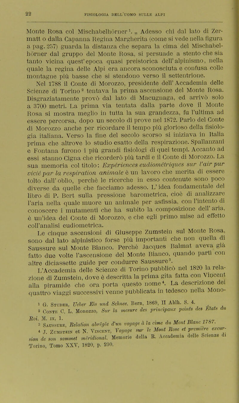 Monte Rosa col Mischabelhòrner1. „ Adesso chi dal lato di Zer- matt o dalla Capanna Regina Margherita (come si vede nella figura a pag. 257) guarda la distanza che separa la cima del Mischabel- hòrner dal gruppo del Monte Rosa, si persuade a stento che sia tanto vicina quest'epoca quasi preistorica dell'alpinismo, nella quale la regina delle Alpi era ancora sconosciuta e confusa colle montagne più basse che si stendono verso il settentrione. Nel 1788 il Conte di Morozzo, presidente dell'Accademia delle Scienze di Torino2 tentava la prima ascensione del Monte Rosa. Disgraziatamente provò dal lato di Macugnaga, ed arrivò solo a 3700 metri. La prima via tentata dalla parte dove il Monte Rosa si mostra meglio in tutta la sua grandezza, fu l'ultima ad essere percorsa, dopo un secolo di prove nel 1872. Parlo del Conte di Morozzo anche per ricordare il tempo più glorioso della fisiolo- gia italiana. Verso la fine del secolo scorso si iniziava in Italia prima che altrove lo studio esatto della respirazione. Spallanzani e Fontana furono i più grandi fisiologi di quei tempi. Accanto ad essi stanno Cigna che ricorderò più tardi e il Conte di Morozzo. La sua memoria col titolo : Expériences eudiométriques sur l'air pur viciépar la respiration animale è un lavoro che merita di essere tolto dall' oblio, perchè le ricerche in esso contenute sono poco diverse da quelle che facciamo adesso. L'idea fondamentale del libro di P. Bert sulla pressione barometrica, cioè di analizzare l'aria nella quale muore un animale per asfissia, con l'intento di conoscere i mutamenti che ha subito la composizione dell' aria, è un'idea del Conte di Morozzo, e che egli primo mise ad effetto coll'analisi eudiometrica. Le cinque ascensioni di Giuseppe Zumstein sul Monte Rosa, sono dal lato alpinistico forse più importanti che non quella di Saussure sul Monte Bianco. Perchè Jacques Balmat aveva già fatto due volte l'ascensione del Monte Bianco, quando parti con altre diciassette guide per condurre Saussure3. L'Accademia delle Scienze di Torino pubblicò nel 1820 la rela- zione di Zumstein, dove è descritta la prima gita fatta con Vincent alla piramide che ora porta questo nome4. La descrizione dei quattro viaggi successivi venne pubblicata in tedesco nella Mono- 1 G. Studer, TJeber Eis und Sclmee. Bern, 1869, II Ablh. S. 4. 2 Conte C. L. Morozzo, Sur la mesure des principaux points des FAat* du Roi. M. ix, 1. 3 Saussure, Relation abrégce dhin voyage a la cime du Moni Blanc 1787. * J Zumstein et N. Vincent, Voyage sur le Mont Rose et première excw-- sion de son sommet meridional. Memorie della R. Accademia delle Scienze d. Torino, Tomo XXV, 1820, p. 230.