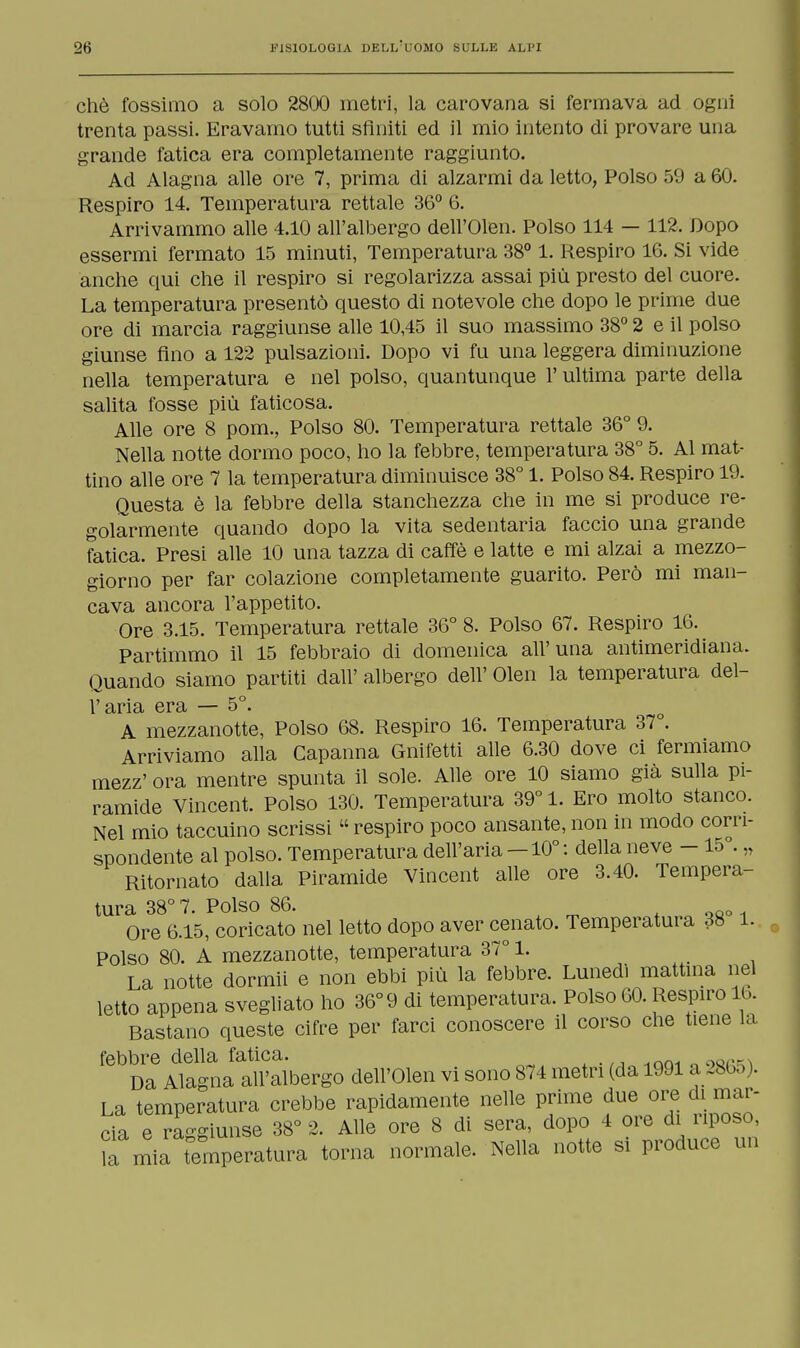 chè fossimo a solo 2800 metri, la carovana si fermava ad ogni trenta passi. Eravamo tutti sfiniti ed il mio intento di provare una grande fatica era completamente raggiunto. Ad Alagna alle ore 7, prima di alzarmi da letto, Polso 59 a 60. Respiro 14. Temperatura rettale 36° 6. Arrivammo alle 4.10 all'albergo dell'Olen. Polso 114 — 112. Dopo essermi fermato 15 minuti, Temperatura 38° 1. Respiro 16. Si vide anche qui che il respiro si regolarizza assai più presto del cuore. La temperatura presentò questo di notevole che dopo le prime due ore di marcia raggiunse alle 10,45 il suo massimo 38° 2 e il polso giunse fino a 122 pulsazioni. Dopo vi fu una leggera diminuzione nella temperatura e nel polso, quantunque l'ultima parte della salita fosse più faticosa. Alle ore 8 pom., Polso 80. Temperatura rettale 36° 9. Nella notte dormo poco, ho la febbre, temperatura 38° 5. Al mat- tino alle ore 7 la temperatura diminuisce 38° 1. Polso 84. Respiro 19. Questa è la febbre della stanchezza che in me si produce re- golarmente quando dopo la vita sedentaria faccio una grande fatica. Presi alle 10 una tazza di caffè e latte e mi alzai a mezzo- giorno per far colazione completamente guarito. Però mi man- cava ancora l'appetito. Ore 3.15. Temperatura rettale 36° 8. Polso 67. Respiro 16. Partimmo il 15 febbraio di domenica all'una antimeridiana. Quando siamo partiti dall' albergo dell' Olen la temperatura del- l'aria era — 5°. A mezzanotte, Polso 68. Respiro 16. Temperatura 37 . Arriviamo alla Capanna Gnifetti alle 6.30 dove ci fermiamo mezz' ora mentre spunta il sole. Alle ore 10 siamo già sulla pi- ramide Vincent. Polso 130. Temperatura 39° 1. Ero molto stanco. Nel mio taccuino scrissi  respiro poco ansante, non in modo corri- spondente al polso. Temperatura dell'aria -10° : della neve - 15°. „ Ritornato dalla Piramide Vincent alle ore 3.40. Tempera- tura 38° 7. Polso 86. Ore 6.15, coricato nel letto dopo aver cenato. Temperatura 38 1. Polso 80. A mezzanotte, temperatura 37° 1. La notte dormii e non ebbi più la febbre. Lunedi mattina nel letto appena svegliato ho 36°9 di temperatura. Polso 60. Respiro 16. Bastano queste cifre per farci conoscere il corso che tiene la febbre della fatica. .mnOQri Da Alagna all'albergo dell'Olen vi sono 874 metri (da 1991 a 2865). La temperatura crebbe rapidamente nelle prime due ore di mar- da e raggiunse 38° 2. Alle ore 8 di sera, dopo 4 ore di riposo, lamia temperatura torna normale. Nella notte si produce un