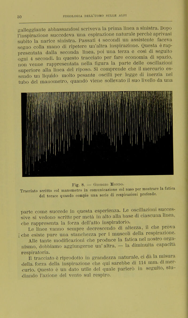 galleggiante abbassandosi scriveva la prima linea a sinistra. Dopo L'inspirazione succedeva una espirazione naturale perchè aprivasi subito la narice sinistra. Passati 4 secondi un assistente faceva segno colla mano di ripetere un'altra inspirazione. Questa è rap- presentata dalla seconda linea, poi una terza e cosi di seguito ogni 4 secondi. In questo tracciato per fare economia di spazio, non venne rappresentata nella figura la parte delle oscillazioni superiore alla linea del riposo. Si comprende che il mercurio es- sendo un liquido molto pesante oscilli per legge di inerzia nel tubo del manometro, quando viene sollevato il suo livello da una Fig. 8. — Giorgio Mondo. Tracciato scritto col manometro in comunicazione col naso per mostrare la fatica del torace quando compie una serie di respirazioni profonde. parte come succede in questa esperienza. Le oscillazioni succes- sive si vedono scritte per metà in alto alla base di ciascuna linea, che rappresenta la forza dell'atto inspiratorio. Le linee vanno sempre decrescendo di altezza, il che prova [ che esiste pure una stanchezza per i muscoli della respirazione. Alle tante modificazioni che produce la fatica nel nostro orga- nismo, dobbiamo aggiungerne un' altra, — la diminuita capacità respiratoria. Il tracciato è riprodotto in grandezza naturale, ci dà la misura della, forza della inspirazione che qui sarebbe di 114 mm. di mer- curio. Questo è un dato utile del quale parlerò in seguito, stu- diando l'azione del vento sul respiro.