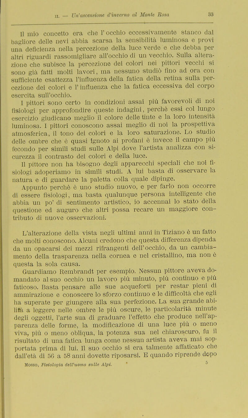 11 mio concetto ora che l'occhio eccessivamente stanco dal bagliore delle nevi abbia scarsa la sensibilità luminosa e provi una deficienza nella percezione della luce verde e che debba per altri riguardi rassomigliare all'occhio di un vecchio. Sulla altera- zione che subisce la percezione dei colori nei pittori vecchi si sono già fatti molti lavori, ma nessuno studiò fino ad ora con sufficiente esattezza l'influenza della fatica della retina sulla per- cezione dei colori e l'influenza che la fatica eccessiva del corpo esercita sull'occhio. I pittori sono certo in condizioni assai più favorevoli di noi fisiologi per approfondire queste indagini, perchè essi col lungo esercizio giudicano meglio il colore delle tinte e la loro intensità luminosa. I pittori conoscono assai meglio di noi la prospettiva atmosferica, il tono dei colori e la loro saturazione. Lo studio delle ombre che è quasi ignoto ai profani è invece il campo più fecondo per simili studi sulle Alpi dove l'artista analizza con si- curezza il contrasto dei colori e della luce. II pittore non ha bisogno degli apparecchi speciali che noi fi- siologi adoperiamo in simili studi. A lui basta di osservare la natura e di guardare la paletta colla quale dipinge. Appunto perchè è uno studio nuovo, e per farlo non occorre di essere fisiologi, ma basta qualunque persona intelligente che abbia un po' di sentimento artistico, io accennai lo stato della questione ed auguro che altri possa recare un maggiore con- tributo di nuove osservazioni. L'alterazione della vista negli ultimi anni in Tiziano è un fatto che molti conoscono. Alcuni credono che questa differenza dipenda da un opacarsi dei mezzi rifrangenti dell'occhio, da un cambia- mento della trasparenza nella cornea e nel cristallino, ma non è questa la sola causa. Guardiamo Rembrandt per esempio. Nessun pittore aveva do- mandato al suo occhio un lavoro più minuto, più continuo e più faticoso. Basta pensare alle sue acqueforti per restar pieni di ammirazione e conoscere lo sforzo continuo e le difficoltà che egli ha superate per giungere alla sua perfezione. La sua grande abi- lità a leggere nelle ombre le più oscure, le particolarità minute degli oggetti, l'arte sua di graduare l'effetto che produce nell'ap- parenza delle forme, la modificazione di una luce più o meno viva, più o meno obliqua, la potenza sua nel chiaroscuro, fu il risultato di una fatica lunga come nessun artista aveva mai sop- portata prima di lui. Il suo occhio si era talmente affaticato che dall'età di 56 a 58 anni dovette riposarsi. E quando riprende dopo Mosso, Fisiologia dell'uomo sulle Alpi.