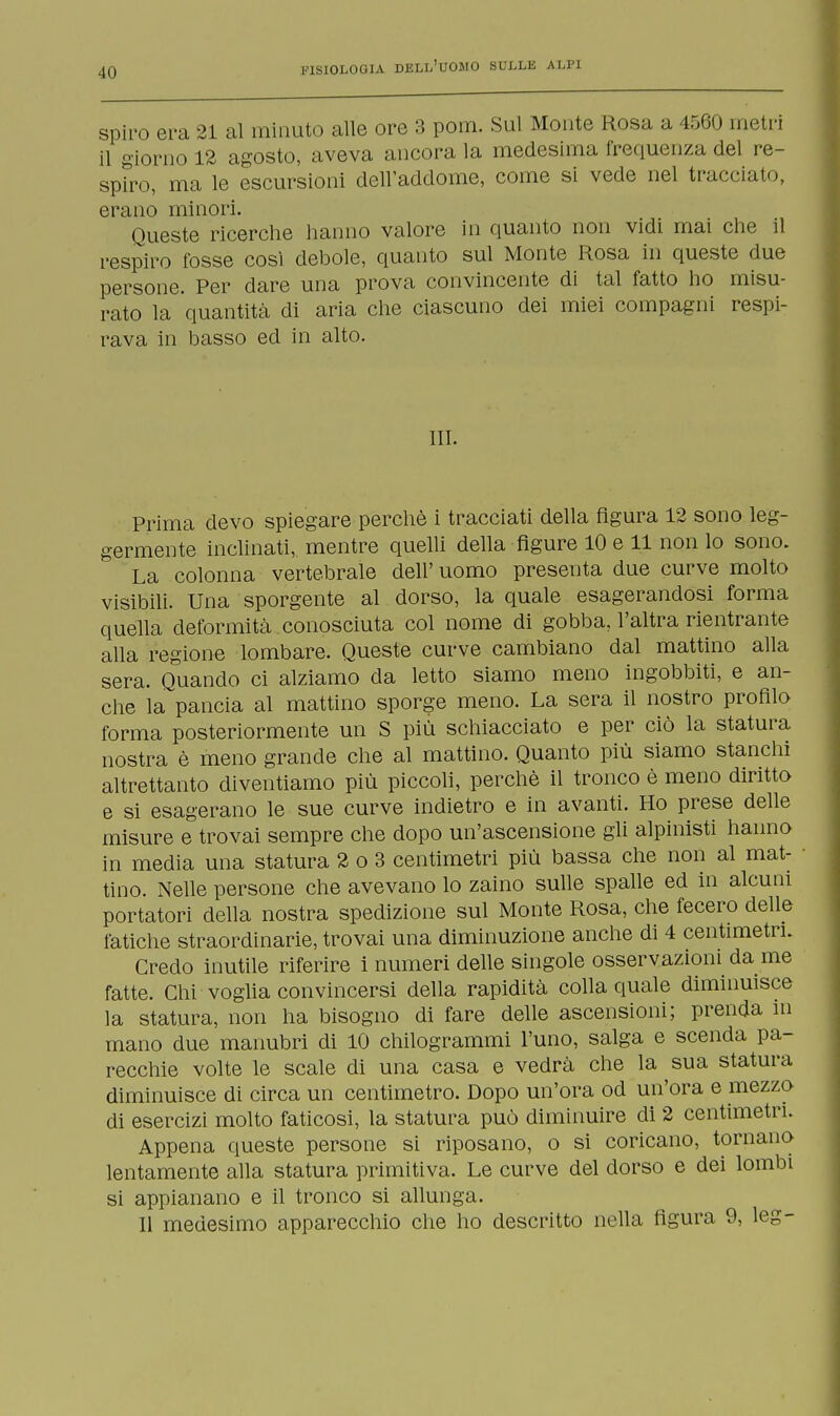 -Ili spiro era 21 al minuto alle ore 3 pom. Sul Monte Rosa a 4560 metri il giorno 12 agosto, aveva ancora la medesima frequenza del re- spiro, ma le escursioni dell'addome, come si vede nel tracciato, erano minori. Queste ricerche hanno valore in quanto non vidi mai che il respiro fosse cosi debole, quanto sul Monte Rosa in queste due persone. Per dare una prova convincente di tal fatto ho misu- rato la quantità di aria che ciascuno dei miei compagni respi- rava in basso ed in alto. III. Prima devo spiegare perchè i tracciati della figura 12 sono leg- germente inclinati, mentre quelli della figure 10 e 11 non lo sono. La colonna vertebrale dell' uomo presenta due curve molto visibili. Una sporgente al dorso, la quale esagerandosi forma quella deformità , conosciuta col nome di gobba, l'altra rientrante alla regione lombare. Queste curve cambiano dal mattino alla sera. Q°uando ci alziamo da letto siamo meno ingobbiti, e an- che la pancia al mattino sporge meno. La sera il nostro profilo forma posteriormente un S più schiacciato e per ciò la statura nostra è meno grande che al mattino. Quanto più siamo stanchi altrettanto diventiamo più piccoli, perchè il tronco è meno diritto e si esagerano le sue curve indietro e in avanti. Ho prese delle misure e trovai sempre che dopo un'ascensione gli alpinisti hanno in media una statura 2 o 3 centimetri più bassa che non al mat- tino. Nelle persone che avevano lo zaino sulle spalle ed in alcuni portatori della nostra spedizione sul Monte Rosa, che fecero delle fatiche straordinarie, trovai una diminuzione anche di 4 centimetri. Credo inutile riferire i numeri delle singole osservazioni da me fatte. Chi voglia convincersi della rapidità colla quale diminuisce la statura, non ha bisogno di fare delle ascensioni; prenda in mano due manubri di 10 chilogrammi l'uno, salga e scenda pa- recchie volte le scale di una casa e vedrà che la sua statura diminuisce di circa un centimetro. Dopo un'ora od un'ora e mezzo di esercizi molto faticosi, la statura può diminuire di 2 centimetri. Appena queste persone si riposano, o si coricano, tornano lentamente alla statura primitiva. Le curve del dorso e dei lombi si appianano e il tronco si allunga. Il medesimo apparecchio che ho descritto nella figura 9, leg-