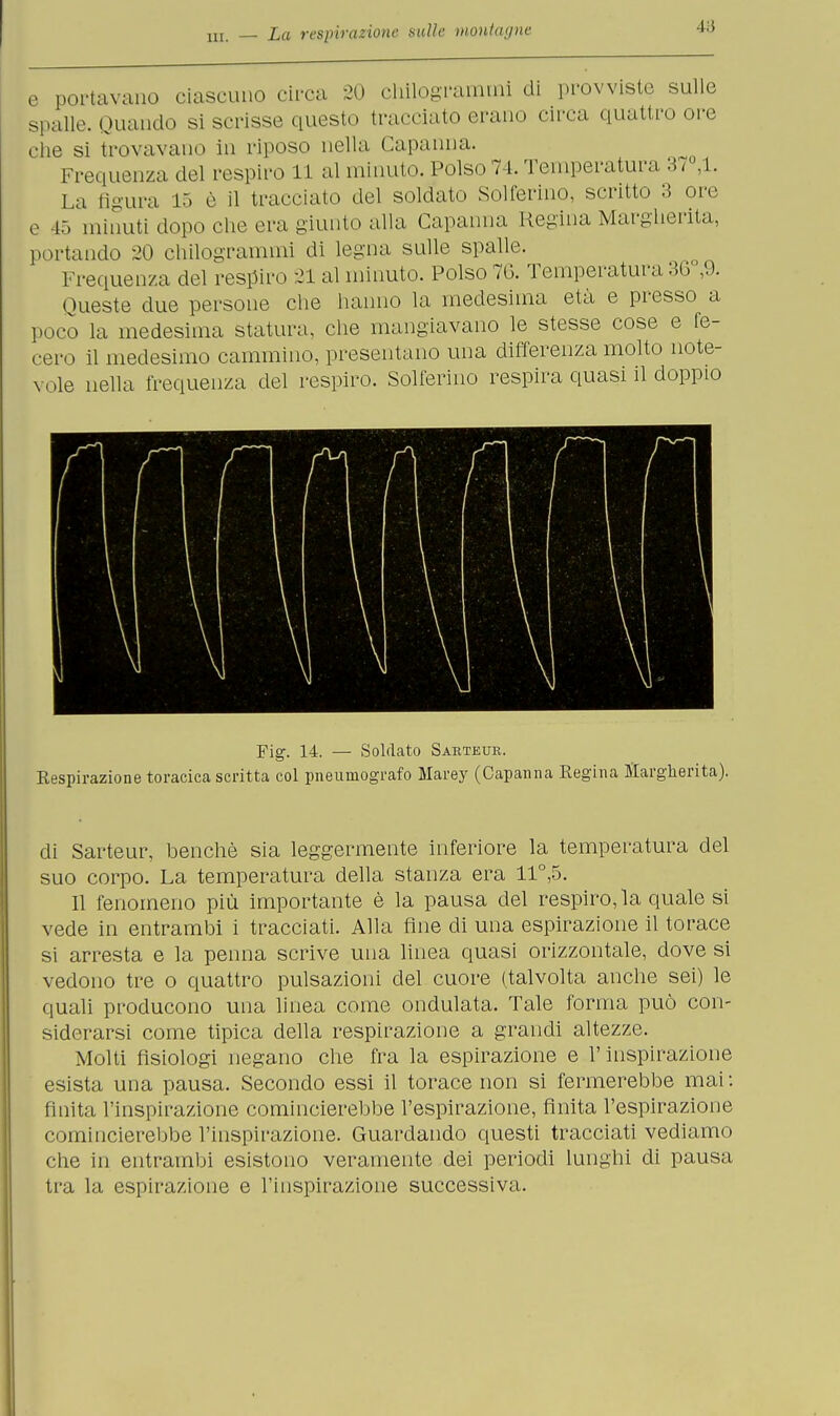 e portavano ciascuno circa 20 chilogrammi di provviste sulle spalle. Ouando si scrisse questo tracciato erano circa quattro ore clic si trovavano in riposo nella Capanna. Frequenza del respiro 11 al minuto. Polso 74. Temperatura 37 ,1. La Bgura 15 è il tracciato del soldato Solferino, scritto 3 ore e 45 minuti dopo che era giunto alla Capanna Regina Margherita, portando 20 chilogrammi di legna sulle spalle. Frequenza del respiro 21 al minuto. Polso 70. Temperatura 36°,9. Queste due persone che hanno la medesima età e presso a poco la medesima statura, che mangiavano le stesse cose e fe- cero il medesimo cammino, presentano una differenza molto note- vole nella frequenza del respiro. Solferino respira quasi il doppio Fig. 14. — Soldato Sarteur. Eespirazione toracica scritta col pneumografo Marey (Capanna Regina Margherita). di Sarteur, benché sia leggermente inferiore la temperatura del suo corpo. La temperatura della stanza era 11°,5. 11 fenomeno più importante è la pausa del respiro, la quale si vede in entrambi i tracciati. Alla fine di una espirazione il torace si arresta e la penna scrive una linea quasi orizzontale, dove si vedono tre o quattro pulsazioni del cuore (talvolta anche sei) le quali producono una linea come ondulata. Tale forma può con- siderarsi come tipica della respirazione a grandi altezze. Molti fisiologi negano che fra la espirazione e l'inspirazione esista una pausa. Secondo essi il torace non si fermerebbe mai : finita l'inspirazione comincierebbe l'espirazione, finita l'espirazione comincierebbe l'inspirazione. Guardando questi tracciati vediamo che in entrambi esistono veramente dei periodi lunghi di pausa tra la espirazione e l'inspirazione successiva.